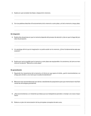 2. Explica en qué consisten las fases o etapas de la memoria.
3. Con tus palabras describe el funcionamiento de la memoria a corto plazo y el de la memoria a largo plazo.
De integración
4. Explica dos situaciones en que la memoria dependa del proceso de atención y dos en que lo haga del pro-
ceso de percepción.
5. Un psicólogo afirmó que la imaginación no podría existir sin la memoria. ¿Cómo fundamentarías esta ase-
veración?
6. Explica por qué es posible que la memoria a corto plazo sea equiparable a la conciencia, tal como se men-
ciona en la sección “Memoria a corto plazo”
.
De generalización
7. Siguiendo los mecanismos de la memoria y la forma en que opera el olvido, ¿qué le recomendarías a un
amigo para olvidar a una novia que lo acaba de abandonar?
8. Menciona tres recomendaciones que darías a estudiantes de preparatoria para que memorizaran más fácil-
mente las etimologías grecolatinas.
9. ¿Qué recomendarías a un industrial que desea que sus trabajadores aprendan a manejar una nueva maqui-
naria?
10. Elabora un plan de memorización de los principales conceptos de este curso.
 