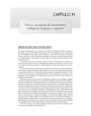 CAPÍTULO 14
CAPÍTULO 14
Marco conceptual del pensamiento:
inteligencia, lenguaje y cognición
¿HABLAR BIEN PARA PENSAR BIEN?
El estudio del pensamiento se vincula con nombres de brillantes filósofos, médicos y
psicólogos, quienes han dedicado buena parte de sus investigaciones a la comprensión
de este fenómeno. Entre ellos, John B. Watson, creador del conductismo en Estados
Unidos, estableció, dada la dificultad natural que se enfrenta al estudiar fenómenos que
no son directamente observables, un nuevo objeto de estudio para la psicología: la con-
ducta observable.
El riesgo de equivocar el camino cuando se trata de transitarlo en la penumbra es
muy alto; de la misma manera, las facultades psicológicas, inaccesibles en muchos casos
a la observación directa, pueden ser malinterpretadas o hasta extraviadas en las investi-
gaciones.
Como parte de ellas, el pensamiento representó, para Watson, un fuerte problema,
puesto que no existía en su época, como tampoco lo hay ahora, ningún instrumento que
le permitiera identificar los contenidos del pensamiento de cualquier individuo. Incluso
el hecho mismo de pensar, independientemente del contenido del pensamiento, es un
fenómeno no constatable por la simple observación de las personas o por medio de la
aplicación de electrodos.
Watson no negó la existencia de los sentimientos, las ideas u otras entidades mentales;
sólo buscó mecanismos alternos que le permitieran estudiarlos a partir de hechos tangibles y,
por tanto, medibles. En sus investigaciones, él y sus colaboradores encontraron que, cuando
una persona reportaba verbalmente que había estado pensando, era factible registrar, me-
diante un miógrafo, ligeros movimientos en los músculos que rodean la boca. Este hallazgo
entusiasmó a varios de sus seguidores, quienes llegaron a postular que el pensamiento no era
otra cosa sino esos movimientos subbucales. Ya establecida esta idea, se hizo fácil sostener
que el pensamiento y el lenguaje eran dos aspectos de una misma realidad. En este orden de
ideas, al analizar las características del lenguaje de una persona se estudiaba, real y en forma
directa, su pensamiento. En algunos psicólogos esta confusión ha llegado a tales extremos
que creen que es posible establecer una identidad total entre el desarrollo del lenguaje y el
del pensamiento en los humanos. Y avanzando aún más, hay quienes creen que si fuera po-
sible identificar la existencia de un lenguaje entre ciertas especies animales, esto conduciría
incuestionablemente al descubrimiento de que dichos seres son capaces de pensar.
Ante tales excesos, hay quienes esgrimen preguntas aparentemente ingenuas como
una forma de descalificar estas afirmaciones:
 