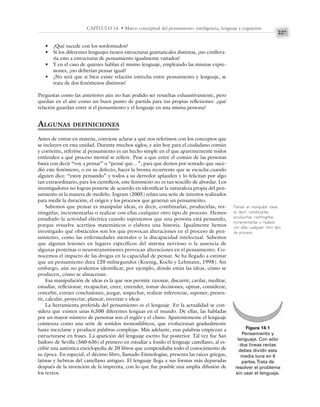 227
CAPÍTULO 14 • Marco conceptual del pensamiento: inteligencia, lenguaje y cognición
• ¿Qué sucede con los sordomudos?
• Si los diferentes lenguajes tienen estructuras gramaticales distintas, ¿no conlleva-
ría esto a estructuras de pensamiento igualmente variados?
• Y en el caso de quienes hablan el mismo lenguaje, empleando las mismas expre-
siones, ¿no deberían pensar igual?
• ¿No será que si bien existe relación estrecha entre pensamiento y lenguaje, se
trata de dos fenómenos distintos?
Preguntas como las anteriores aún no han podido ser resueltas exhaustivamente, pero
quedan en el aire como un buen punto de partida para tus propias reflexiones: ¿qué
relación guardan entre sí el pensamiento y el lenguaje en una misma persona?
ALGUNAS DEFINICIONES
Antes de entrar en materia, conviene aclarar a qué nos referimos con los conceptos que
se incluyen en esta unidad. Durante muchos siglos, y aún hoy para el ciudadano común
y corriente, referirse al pensamiento es un hecho simple en el que aparentemente todos
entienden a qué proceso mental se refiere. Pese a que entre el común de las personas
basta con decir “voy a pensar” o “pensé que…”, para que demos por sentado que suce-
dió este fenómeno, o en su defecto, hacer la broma recurrente que se escucha cuando
alguien dice: “estoy pensando” y todos a su derredor aplauden y lo felicitan por algo
tan extraordinario, para los científicos, este fenómeno no es tan sencillo de abordar. Los
investigadores no logran ponerse de acuerdo en identificar la naturaleza propia del pen-
samiento ni la manera de medirlo. Ingram (2005) relata una serie de intentos realizados
para medir la duración, el origen y los procesos que generan un pensamiento.
Sabemos que pensar es manipular ideas, es decir, combinarlas, producirlas, res-
tringirlas, incrementarlas o realizar con ellas cualquier otro tipo de proceso. Hemos
estudiado la actividad eléctrica cuando suponemos que una persona está pensando,
porque resuelve acertijos matemáticos o elabora una historia. Igualmente hemos
investigado qué obstáculos son los que provocan alteraciones en el proceso de pen-
samiento, como las enfermedades mentales o la discapacidad intelectual. Sabemos
que algunas lesiones en lugares específicos del sistema nervioso o la ausencia de
algunas proteínas o neurotransmisores provocan alteraciones en el pensamiento. Co-
nocemos el impacto de las drogas en la capacidad de pensar. Se ha llegado a estimar
que un pensamiento dura 120 milisegundos (Koenig, Kochi y Lehmann, 1998). Sin
embargo, aún no podemos identificar, por ejemplo, dónde están las ideas, cómo se
producen, cómo se almacenan.
Esa manipulación de ideas es la que nos permite razonar, discurrir, cavilar, meditar,
estudiar, reflexionar, recapacitar, creer, entender, tomar decisiones, opinar, considerar,
concebir, extraer conclusiones, juzgar, sospechar, realizar inferencias, suponer, presen-
tir, calcular, proyectar, planear, inventar e idear.
La herramienta preferida del pensamiento es el lenguaje. En la actualidad se con-
sidera que existen unas 6,500 diferentes lenguas en el mundo. De ellas, las habladas
por un mayor número de personas son el inglés y el chino. Aparentemente el lenguaje
comienza como una serie de sonidos monosilábicos, que evolucionan gradualmente
hasta mezclarse y producir palabras complejas. Más adelante, esas palabras empiezan a
estructurarse en frases. La aparición del lenguaje escrito fue posterior. Tal vez fue San
Isidoro de Sevilla (560-636) el primero en estudiar a fondo el lenguaje castellano, al es-
cribir una auténtica enciclopedia de 20 libros que compendiaba todo el conocimiento de
su época. En especial, el décimo libro, llamado Etimologías, presenta las raíces griegas,
latinas y hebreas del castellano antiguo. El lenguaje llega a sus formas más depuradas
después de la invención de la imprenta, con lo que fue posible una amplia difusión de
los textos.
Figura 14.1
Pensamiento y
lenguaje. Con sólo
dos líneas rectas
debes dividir esta
media luna en 6
partes.Trata de
resolver el problema
sin usar el lenguaje.
Pensar es manipular ideas,
es decir, combinarlas,
producirlas, restringirlas,
incrementarlas o realizar
con ellas cualquier otro tipo
de proceso.
 