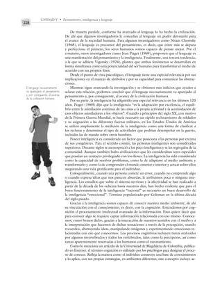 UNIDAD V • Pensamiento, inteligencia y lenguaje
228
De manera paralela, conforme ha avanzado el lenguaje lo ha hecho la civilización.
De ahí que algunos investigadores le concedan al lenguaje un poder detonante para
el avance de la sociedad humana. Para algunos investigadores como Noam Chomsky
(1968), el lenguaje es precursor del pensamiento, es decir, que entre más se depura
y perfecciona el primero, los seres humanos somos capaces de pensar mejor. Por el
contrario, otros investigadores como Jean Piaget (1969), proponen que el lenguaje es
una manifestación del pensamiento y la inteligencia. Finalmente, una tercera tendencia,
a la que se adhiere Vigotsky (1924), plantea que ambos fenómenos se desarrollan en
forma simultánea como una potencialidad del ser humano para transformar el medio de
acuerdo con sus propios fines.
Desde el punto de vista psicológico, el lenguaje tiene una especial relevancia por sus
implicaciones en el manejo de símbolos y por su capacidad para comunicar las abstrac-
ciones.
Mientras sigue avanzando la investigación y se obtienen más indicios que ayuden a
aclarar esta relación, podemos concluir que el lenguaje necesariamente va aparejado al
pensamiento y, por consiguiente, al avance de la civilización humana.
Por su parte, la inteligencia ha adquirido una especial relevancia en los últimos 120
años. Piaget (1969) dijo que la inteligencia “es la adaptación por excelencia, el equili-
brio entre la asimilación continua de las cosas a la propia actividad y la acomodación de
esos objetos asimiladores a los objetos”. Cuando a principios del siglo XX, con motivo
de la Primera Guerra Mundial, se hacía necesario un rápido reclutamiento de soldados
y su asignación a las diferentes fuerzas militares, en los Estados Unidos de América
se utilizó ampliamente la medición de la inteligencia como una forma de clasificar a
los reclutas y determinar el tipo de actividades que podrían desempeñar en la guerra,
incluidas las de mando sobre otros hombres.
Poseer inteligencia es considerado un factor que posiciona a las personas por encima
de sus congéneres. Para el sentido común, las personas inteligentes son consideradas
superiores. Durante siglos se menospreció a los poco inteligentes y se les segregaba de la
comunidad. Aunque también hubo civilizaciones que les consideraban seres especiales
que poseían un contacto privilegiado con los dioses. La inteligencia ha sido considerada
como la capacidad de resolver problemas, como la de adaptarse al medio ambiente y
transformarlo y como la de comprender el mundo exterior e interior y actuar sobre ellos
asegurando una vida gratificante para el individuo.
Coloquialmente, cuando una persona comete un error, cuando no comprende algo
o cuando expresa ideas que nos parecen absurdas, le atribuimos poca o ninguna inte-
ligencia. Los estudios que sobre el sistema nervioso y la afectividad se han realizado a
partir de la década de los ochenta hasta nuestros días, han hecho evidente que para el
buen funcionamiento de la inteligencia “racional” es necesario un buen desarrollo de
la inteligencia “emocional”. Término popularizado por Goleman en la última década
del siglo pasado.
Gracias a la inteligencia somos capaces de conocer nuestro medio ambiente, de ahí
su vinculación con el conocimiento, es decir, con la cognición. Entendemos por cog-
nición el procesamiento intelectual avanzado de la información. Esto quiere decir que
para conocer algo se requiere captar información relacionada con eso mismo. Conoce-
mos, como hemos dicho, gracias a la interacción de nuestros sentidos con el medio y a
la interpretación que hacemos de dichas sensaciones a través de la percepción, usando
recuerdos, abstrayendo ideas, manipulando imágenes y experimentando emociones re-
lacionadas con eso que conocemos. Los procesos cognitivos incluyen tareas realizadas
por algunos invertebrados y todos los vertebrados, tales como la percepción, así como
tareas aparentemente reservadas a los humanos como el razonamiento.
Como lo menciona un artículo de la Universidad de Magdalena de Colombia, publica-
do en Internet: el término cognición es utilizado por los psicólogos para designar el proce-
so de conocer. Refleja la manera como el individuo construye una base de conocimientos
y lo aplica, con sus propias estrategias, en ambientes diferentes; este concepto incluye ac-
El lenguaje necesariamente
va aparejado al pensamiento
y, por consiguiente, al avance
de la civilización humana.
 
