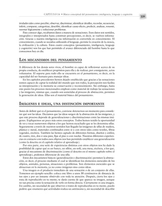 229
CAPÍTULO 14 • Marco conceptual del pensamiento: inteligencia, lenguaje y cognición
tividades tales como percibir, observar, discriminar, identificar detalles, recordar, secuenciar,
inferir, comparar, categorizar, describir, identificar causa-efecto, predecir, analizar, resumir,
razonar lógicamente y solucionar problemas.
Para conocer algo, recabamos datos a manera de sensaciones. Esos datos son sentidos,
integrados e interpretados hasta constituir percepciones, es decir, se vuelven informa-
ción. Gracias a nuestra inteligencia esa información es convertida en conocimiento. El
conocimiento, cuando se socializa utilizando el lenguaje, permite la creación de la ciencia,
la civilización y la cultura. Estos cuatro conceptos (pensamiento, inteligencia, lenguaje
y cognición) son los que han permitido el avance diferenciado del hombre hasta lo que
conocemos hoy en día.
LOS MECANISMOS DEL PENSAMIENTO
A diferencia de los demás seres vivos, el hombre es capaz de reflexionar acerca de su
propia conducta, de establecer propósitos para ella y de realizar, por consiguiente, actos
voluntarios. El soporte para todo ello se encuentra en el pensamiento, es decir, en la
capacidad del ser humano para manejar ideas.
En los capítulos precedentes hemos dejado establecido que gracias a las sensaciones
somos capaces de captar la realidad del mundo que nos rodea, la percepción nos facilita
su interpretación y la memoria su conservación y reconocimiento. Sin embargo, hasta
este punto los procesos mencionados emplean como material de trabajo las sensaciones
y las imágenes, mismas que, cuando son sometidas al proceso de abstracción, permiten
la generación de ideas. Ellas son el material básico del pensamiento.
IMÁGENES E IDEAS, UNA DISTINCIÓN IMPORTANTE
Antes de definir qué es el pensamiento, conviene detenernos un momento para conside-
rar qué son las ideas. Decíamos que las ideas surgen de la abstracción de las imágenes, y
que este proceso depende de generalizaciones y discriminaciones entre las mismas imá-
genes. Expliquemos un poco más estos conceptos. Todos hemos tenido la oportunidad
de ver y tocar numerosos objetos a los que hemos escuchado que se les denomina sillas.
Seguramente a través de nuestros sentidos han llegado las imágenes de sillas de madera,
plástico y metal, materiales combinados entre sí o con otros tales como textiles, fibras
vegetales, etcétera. También las hemos captado de diferentes formas, diseños y estilos;
de cuatro, tres, dos o una pata; fijas al piso o con ruedas. Nuestras diferentes experien-
cias en contacto con todos esos objetos nos han permitido establecer una generalización
(como la descrita en el capítulo relativo al aprendizaje).
Por otra parte, una serie de experiencias distintas con otros objetos nos ha dado la
posibilidad de captar qué es un banco, un sillón, un sofá, una mesa, etcétera, a los que,
gracias al mecanismo de discriminación (como el descrito en el mismo capítulo sobre el
aprendizaje), podemos diferenciar de una silla.
Estos dos mecanismos básicos (generalización y discriminación) permiten la abstrac-
ción, es decir, el proceso mediante el cual se identifican los elementos esenciales de los
objetos, animales, personas, situaciones o problemas. Son elementos esenciales que se
almacenan en la memoria, ya no como imágenes sino como ideas.
Una imagen es el producto inmediato de una sensación o de un conjunto de ellas.
Tomemos un ejemplo sencillo: coloca este libro a unos 30 centímetros de distancia de
tus ojos y por un instante obsérvalo con toda tu atención. Después, cierra los ojos y
trata de reproducirlo en tu mente; te darás cuenta de que aparece su imagen, aunque
no tan precisa como la sensación de verlo en forma directa. Ciertamente es una imagen.
En cambio, sin necesidad de que observes o trates de reproducirlas en tu mente, puedo
pedirte que enumeres qué actividades realiza un astrónomo y, sin necesidad de describir
 