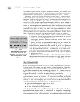UNIDAD V • Pensamiento, inteligencia y lenguaje
230
a la persona, de que la veas o de que tengas ante tus ojos su imagen, serás capaz de hacer
varios comentarios realistas acerca de su trabajo. ¿Cómo es posible que, sin recurrir
forzosamente a las imágenes, puedas hacerlo? Evidentemente, es gracias a las ideas.
Para que te resulten más claras las diferencias entre una imagen y una idea, te enun-
ciamos las principales, pero mientras las lees, piensa que una imagen es como la evo-
cación que puedes hacer del rostro de tu mejor amiga o amigo, en contraposición con
una idea, como puede serlo el concepto de la nada. Las imágenes son específicas sobre
un objeto (la cara de alguien), mientras que las ideas se refieren a un tipo de objetos (la
existencia o inexistencia de toda la materia). Las imágenes corresponden a sensaciones,
aunque un tanto menos vívidas (tú has visto algún rostro muchas veces); las ideas no
se corresponden con las sensaciones en particular, sino que surgen de la abstracción
de muchas de ellas (nunca has visto la nada, pero sí la oscuridad y espacios vacíos, que de
alguna forma te ayudan a comprender el concepto). Las imágenes son representaciones
de la realidad que pueden ser almacenadas como tales en la memoria, mientras que las
ideas se almacenan sin que medie una representación de las mismas. Las imágenes
pueden ser visuales, auditivas, táctiles, olfativas, etcétera, según el sentido
o conjunto de objetos de los cuales proceden, mientras que las ideas no
mantienen esa relación de dependencia entre sí.
En resumen, la imagen es singular y concreta, mientras que la idea es
general y abstracta.
Hemos dicho que las imágenes son representaciones de la realidad; sin
embargo, la combinación de imágenes nos puede conducir a representa-
ciones de objetos, seres o situaciones irreales. De hecho, esta posibilidad
es lo que nos facilita la creación e invención de lo novedoso. El primer
avión pudo ser inventado gracias a la combinación, en un objeto inexis-
tente hasta ese momento, de numerosas imágenes de objetos previamen-
te existentes. Como veremos posteriormente, de esta capacidad depende
el pensamiento creativo.
En resumen, como menciona J. P. Chaplin, “una imagen es una represen-
tación menos vívida de una sensación, y por su parte, una idea es un proceso
cognitivo cuya naturaleza no es directamente sensorial” (ve la figura 14.2).
EL PENSAMIENTO
Con las anotaciones precedentes, te resultará más sencillo comprender que el pensamien-
to trabaja con las ideas. Aunque en su labor se apoye frecuentemente en las sensaciones y
en la imaginación, el pensamiento puede funcionar muy bien sin ninguna de ellas. Tal es
el caso de una multiplicación: si te pones a pensar cuánto es 12 ⫻ 5, puedes decir que
60 es la respuesta sin que en ningún momento hayas tenido que imaginar los números
o tratado de representar en tu mente 60 objetos diferentes para contarlos.
El pensamiento es impresionante, no sólo por su velocidad, sino por la complejidad
de elementos que es capaz de manipular. Para ello requiere del manejo de múltiples
ideas interactuando entre sí, que son capaces de proporcionar un significado lógico
diferente a la mera suma de las partes, bajo la forma de un juicio. De hecho, un juicio es
un conjunto de ideas con significado. Veamos los siguientes ejemplos:
• Las manzanas rojas son más dulces que las verdes.
• Quiero viajar lo más lejos posible.
• Si tarde alguien todo, llega a echa perder.
Antes de seguir, trata de pensar detenidamente en lo que cada frase quiere decir. Ahora,
revisemos cada uno de estos juicios. En el primero de los ejemplos, la conjunción de
ideas nos muestra claramente que se trata de un juicio en el cual estamos comparando
manzanas rojas con verdes; aquí no requerimos de mayor esfuerzo para darnos cuenta
Figura 14.2
Al ver los ideogramas chinos
adquieres la imagen de ellos,
pero sólo si conoces el idioma
adquirirás la idea de lo que
expresan.
 