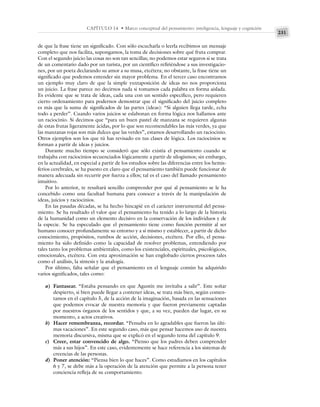 231
CAPÍTULO 14 • Marco conceptual del pensamiento: inteligencia, lenguaje y cognición
de que la frase tiene un significado. Con sólo escucharla o leerla recibimos un mensaje
completo que nos facilita, supongamos, la toma de decisiones sobre qué fruta comprar.
Con el segundo juicio las cosas no son tan sencillas; no podemos estar seguros si se trata
de un comentario dado por un turista, por un científico refiriéndose a sus investigacio-
nes, por un poeta declarando su amor a su musa, etcétera; no obstante, la frase tiene un
significado que podemos entender sin mayor problema. En el tercer caso encontramos
un ejemplo muy claro de que la simple yuxtaposición de ideas no nos proporciona
un juicio. La frase parece no decirnos nada si tomamos cada palabra en forma aislada.
Es evidente que se trata de ideas, cada una con un sentido específico, pero requieren
cierto ordenamiento para podernos demostrar que el significado del juicio completo
es más que la suma de significados de las partes (ideas): “Si alguien llega tarde, echa
todo a perder”. Cuando varios juicios se eslabonan en forma lógica nos hallamos ante
un raciocinio. Si decimos que “para un buen pastel de manzana se requieren algunas
de estas frutas ligeramente ácidas, por lo que son recomendables las más verdes, ya que
las manzanas rojas son más dulces que las verdes”, estamos desarrollando un raciocinio.
Otros ejemplos son los que tú has revisado en tus clases de lógica. Los raciocinios se
forman a partir de ideas y juicios.
Durante mucho tiempo se consideró que sólo existía el pensamiento cuando se
trabajaba con raciocinios secuenciados lógicamente a partir de silogismos; sin embargo,
en la actualidad, en especial a partir de los estudios sobre las diferencias entre los hemis-
ferios cerebrales, se ha puesto en claro que el pensamiento también puede funcionar de
manera adecuada sin recurrir por fuerza a ellos; tal es el caso del llamado pensamiento
intuitivo.
Por lo anterior, te resultará sencillo comprender por qué al pensamiento se le ha
concebido como una facultad humana para conocer a través de la manipulación de
ideas, juicios y raciocinios.
En las pasadas décadas, se ha hecho hincapié en el carácter instrumental del pensa-
miento. Se ha resaltado el valor que el pensamiento ha tenido a lo largo de la historia
de la humanidad como un elemento decisivo en la conservación de los individuos y de
la especie. Se ha especulado que el pensamiento tiene como función permitir al ser
humano conocer profundamente su entorno y a sí mismo y establecer, a partir de dicho
conocimiento, propósitos, rumbos de acción, decisiones, etcétera. Por ello, el pensa-
miento ha sido definido como la capacidad de resolver problemas, entendiendo por
tales tanto los problemas ambientales, como los existenciales, espirituales, psicológicos,
emocionales, etcétera. Con esta aproximación se han englobado ciertos procesos tales
como el análisis, la síntesis y la analogía.
Por último, falta señalar que el pensamiento en el lenguaje común ha adquirido
varios significados, tales como:
a) Fantasear. “Estaba pensando en que Agustín me invitaba a salir”. Este soñar
despierto, si bien puede llegar a contener ideas, se trata más bien, según comen-
tamos en el capítulo 5, de la acción de la imaginación, basada en las sensaciones
que podemos evocar de nuestra memoria y que fueron previamente captadas
por nuestros órganos de los sentidos y que, a su vez, pueden dar lugar, en su
momento, a actos creativos.
b) Hacer remembranza, recordar. “Pensaba en lo agradables que fueron las últi-
mas vacaciones”. En este segundo caso, más que pensar hacemos uso de nuestra
memoria discursiva, misma que se explicó en el segundo tema del capítulo 9.
c) Creer, estar convencido de algo. “Pienso que los padres deben comprender
más a sus hijos”. En este caso, evidentemente se hace referencia a los sistemas de
creencias de las personas.
d) Poner atención: “Piensa bien lo que haces”. Como estudiamos en los capítulos
6 y 7, se debe más a la operación de la atención que permite a la persona tener
conciencia refleja de su comportamiento.
 