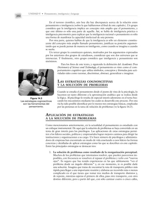 UNIDAD V • Pensamiento, inteligencia y lenguaje
232
En el terreno científico, aún hoy día hay discrepancia acerca de la relación entre
pensamiento e inteligencia (sobre la que hablaremos al final de este capítulo). Un grupo
considera que la inteligencia implica un concepto más amplio que el pensamiento, y
que este último es sólo una parte de aquélla. Así, se habla de inteligencia práctica o
inteligencia psicomotriz para explicar que la inteligencia racional o pensamiento es sólo
una forma de manifestar la capacidad intelectual de una persona.
Por otra parte, quienes hablan de que la inteligencia es sólo un elemento constitu-
yente del concepto más amplio llamado pensamiento, justifican su posición argumen-
tando que se puede pensar de manera no inteligente, como cuando se imagina o cuando
se sueña.
Un tercer grupo lo constituyen quienes, motivados por los argumentos expresados
por los anteriores dos grupos de estudiosos, consideran que son dos universos que se
intersectan. Y finalmente, otro grupo considera que inteligencia y pensamiento son
sinónimos.
Para los fines de este texto, y siguiendo la definición del Academic Press
Dictionary of Science and Technology, el pensamiento es visto como el com-
portamiento cognitivo que utiliza símbolos, conceptos y fórmulas para acti-
vidades tales como razonar, discriminar, abstraer, generalizar e imaginar.
LAS ESTRATEGIAS COGNOSCITIVAS
Y LA SOLUCIÓN DE PROBLEMAS
Cuando se estudia el pensamiento desde el punto de vista de la psicología, lo
hacemos un tanto diferente a la aproximación analítica que se realiza desde
la lógica. Al psicólogo le resulta de especial interés adentrarse en el tema bus-
cando los mecanismos mediante los cuales se desarrolla este proceso. Por esta
vía ha sido posible identificar por lo menos tres estrategias básicas, empleadas
por las personas en la tarea de solución de problemas (ve la figura 14.3).
APLICACIÓN DE ESTRATEGIAS
A LA SOLUCIÓN DE PROBLEMAS
Como mencionamos anteriormente, en la actualidad el pensamiento es estudiado con
un enfoque instrumental. De aquí que la solución de problemas se haya convertido en un
tema de gran interés para los psicólogos. Las aplicaciones de estas estrategias permi-
ten a los líderes sociales, políticos y empresariales lograr mejores caminos para dirigir las
instituciones y organizaciones a su cargo. Un buen número de psicólogos y administra-
dores de empresas han encontrado un modo de vida enseñando a esos líderes las formas
concretas y detalladas de aplicar estrategias como las que se describen en este capítulo.
Entre las principales estrategias se destacan tres:
1. La solución de problemas como resultado de la reorganización perceptual.
Muchos de los problemas que intentamos resolver, que pueden parecernos im-
posibles, con frecuencia se resuelven al repasar el problema y verlo con “nuevos
ojos”. Es seguro que has tenido experiencias en las que súbitamente “ves el
problema desde un ángulo diferente” y, en ese momento, te es posible darle
una solución. Imagina que tratas de encontrar la ruta de transporte público más
rápida para llegar a una importante reunión y elaboras un recorrido más o menos
complicado en el que tienes que tomar tres medios de transporte distintos y,
de repente, mientras esperas el primero de ellos, pasa otro transporte, con otro
destino diferente, pero a partir del que, con sólo caminar cuatro o cinco calles,
Figura 14.3
Las estrategias cognoscitivas
son las herramientas del
pensamiento.
 