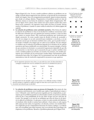 233
CAPÍTULO 14 • Marco conceptual del pensamiento: inteligencia, lenguaje y cognición
llegas al lugar de la cita. A veces, cuando acudimos a platicar un problema con un
amigo, él puede darnos sugerencias muy efectivas, ya que percibe las circunstancias
desde otro ángulo. Esto es la reorganización perceptual: captar la misma situación,
pero desde un enfoque distinto. Preguntarnos si el problema puede ser visto de
diferente manera es una forma de ayudarnos a lograr dicha reorganización. Ob-
serva la figura 14.4 y piensa cómo unirías esos nueve puntos usando sólo cuatro
líneas rectas, continuas y sin regresarte nunca sobre una línea ya trazada. Intenta
resolver el problema y cuando te canses verifica la solución en la última página del
capítulo.
2. La solución de problemas como actividad asociativa. Otra forma de explicar
la solución de problemas se basa en la facultad de establecer asociaciones entre
los diferentes estímulos que son captados por nuestros sentidos, o entre las ideas
que existen en nuestra mente. Hay numerosos problemas que resolvemos por
simple asociación. Es como cuando tratas de decidir la forma de acomodar a
siete de tus amigos en un solo automóvil para trasladarse a una fiesta, y en ese
momento asocias que tu hermano también tiene coche, que lo puedes invitar y
así ayudar a trasladar a los amigos que no caben en un vehículo. En este enfoque
se establece que la solución de problemas depende de la fortaleza de las cadenas
asociativas que hayas establecido con anterioridad. En nuestro ejemplo, el hecho
de que asociaras a tu hermano y su automóvil seguramente dependió de que ella
(la asociación) es más fuerte que la asociación de que tu primo también tiene
coche y también pudiera ser invitado a la reunión. En resumen, este modelo pre-
supone que la fortaleza de las asociaciones creadas dirige el pensamiento prefe-
rentemente hacia ellas. En la figura 14.5 te presentamos una serie de problemas
matemáticos; trata de resolverlos respetando la secuencia en que aparecen.
Figura 14.4
Solución de
problemas: la
reorganización
perceptual.
Une los 9 puntos de abajo
utilizando únicamente
4 líneas rectas y sin
despegar el lápiz del papel.
La solución se encuentra al
final de este capítulo.
Figura 14.5
Solución de
problemas: la
asociación.
En los siguientes ejercicios nota cómo, en casi todos los casos, los litros deseados se
consiguen restando dos veces la cantidad de la jarra B a la cantidad de la jarra A.
Ejercicio Jarra A Jarra B Deseados
1 40 15 10
2 25 3 19
3 98 17 64
4 73 7 59
5 42 21 21
Lo importante de este ejemplo es que te des cuenta si se te dificulta resolver el último
ejercicio porque te empeñas en aplicar la regla de restar dos veces la jarra B en vez de
encontrar una solución que es más fácil.
3. La solución de problemas como un proceso de búsqueda. Este punto de vista
se relaciona estrechamente con el modelo que explica el aprendizaje por ensayo y
error. Utilizando como símil los procesos seguidos por las computadoras, se pre-
supone que los problemas pueden ser solucionados cuando una persona se plantea
series de dos o más posibilidades de las que debe escoger una por cada paso de
la serie. Por ejemplo, es el caso de un estudiante que trata de trazar en un ejerci-
cio la salida de un laberinto. A cada paso, es decir, en cada corredor del laberinto,
el estudiante debe decidir si camina hacia adelante o hacia atrás; en cada esquina
debe optar por dar vuelta a la izquierda o a la derecha, etcétera. Los modelos bina-
rios empleados por las computadoras funcionan de manera análoga y es evidente
que, en la actualidad, para todos nosotros, éste es un método eficaz para llegar a las
respuestas en los problemas. Resuelve el problema planteado por la figura 14.6.
Figura 14.6
Solución de
problemas: el proceso
de búsqueda.
A
B
 