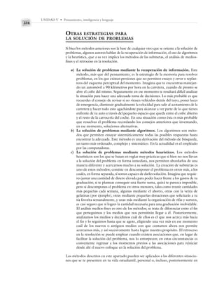 UNIDAD V • Pensamiento, inteligencia y lenguaje
234
OTRAS ESTRATEGIAS PARA
LA SOLUCIÓN DE PROBLEMAS
Si bien los métodos anteriores son la base de cualquier otro que se oriente a la solución de
problemas, algunos autores hablan de la recuperación de información, el uso de algoritmos
y la heurística, que a su vez implica los métodos de las submetas, el análisis de medios-
fines y el retroceso en la resolución.
a) La solución de problemas mediante la recuperación de información. Este
método, más que del pensamiento, es la estrategia de la memoria para resolver
problemas, en los que existan presiones que no permiten ensayo y error o replan-
teos del esquema perceptual del momento. Imagina que te encuentras manejan-
do un automóvil a 90 kilómetros por hora en la carretera, cuando de pronto se
abre el cofre del mismo. Seguramente en ese momento te resultará difícil analizar
la situación para hacer una adecuada toma de decisiones. Lo más probable es que
recuerdes el consejo de revisar si no vienen vehículos detrás del tuyo, poner luces
de emergencia, disminuir gradualmente la velocidad para salir al acotamiento de la
carretera y hacer todo esto agachándote para alcanzar a ver parte de lo que tienes
enfrente de tu auto a través del pequeño espacio que queda entre el cofre abierto
y el resto de la carrocería del coche. En una situación como ésta es más probable
que resuelvas el problema recordando los consejos anteriores que inventando,
en ese momento, soluciones alternativas.
b) La solución de problemas mediante algoritmos. Los algoritmos son méto-
dos que permiten ensayar sistemáticamente todas las posibles respuestas hasta
encontrar la adecuada. Este método es una derivación del método de búsqueda,
un tanto más ordenado, complejo y sistemático. En la actualidad es el empleado
por las computadoras.
c) La solución de problemas mediante métodos heurísticos. Los métodos
heurísticos son los que se basan en reglas muy prácticas que si bien no nos llevan
a la solución del problema en forma inmediata, nos permiten abordarlos de una
manera diferente y acercarnos mucho a su solución. La creación de submetas es
uno de estos métodos; consiste en descomponer el problema en otros más, a los
cuales, en forma separada, sí somos capaces de darles solución. Imagina que requie-
res juntar una cantidad de dinero elevada para poder hacer frente a los gastos de tu
graduación; si te planteas conseguir una fuerte suma, quizá te parezca imposible,
pero si descompones el problema en otros menores, tales como reunir cantidades
más pequeñas cada semana, algunas mediante el ahorro, otras con la venta de
gelatinas (por ejemplo), otras mediante pequeñas donaciones que solicitarás a tu
tía favorita semanalmente, y unas más mediante la organización de rifas y sorteos,
es casi seguro que sí logres la cantidad necesaria para una graduación inolvidable.
El análisis medios-fines es otro de los métodos; se trata de diferenciar entre el fin
que perseguimos y los medios que nos permitirán llegar a él. Posteriormente,
analizamos los medios y decidimos cuál de ellos es el que nos acerca más hacia
el fin y lo seguimos hasta que se agote, eligiendo una vez más en ese momento
cuál de los nuevos o antiguos medios con que contamos ahora nos permite
acercarnos más, y así sucesivamente hasta lograr nuestro propósito. El retroceso
en la resolución se puede emplear cuando existen asociaciones que, en lugar de
facilitar la solución del problema, nos lo entorpecen; en estas circunstancias es
conveniente regresar a los momentos previos a las asociaciones para reiniciar
desde ahí el nuevo enfoque en la solución del problema.
Los métodos descritos en este apartado pueden ser aplicados a las diferentes situacio-
nes que se te presenten en tu vida estudiantil, personal o, incluso, posteriormente en
 