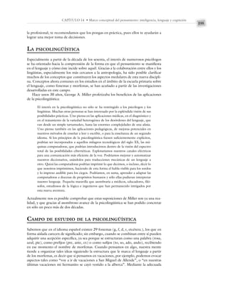 235
CAPÍTULO 14 • Marco conceptual del pensamiento: inteligencia, lenguaje y cognición
la profesional; te recomendamos que los pongas en práctica, pues ellos te ayudarán a
lograr una mejor toma de decisiones.
LA PSICOLINGÜÍSTICA
Especialmente a partir de la década de los sesenta, el interés de numerosos psicólogos
se ha orientado hacia la comprensión de la forma en que el pensamiento se manifiesta
en el lenguaje y cómo éste incide sobre aquél. Gracias a la colaboración entre ellos y los
lingüistas, especialmente los más cercanos a la antropología, ha sido posible clarificar
muchos de los conceptos que constituyen los aspectos medulares de esta nueva discipli-
na. Conceptos ahora comunes en los estudios en el ámbito de la escuela primaria sobre
el lenguaje, como fonemas y morfemas, se han acuñado a partir de las investigaciones
desarrolladas en este campo.
Hace unos 30 años, George A. Miller profetizaba los beneficios de las aplicaciones
de la psicolingüística:
El interés en la psicolingüística no sólo se ha restringido a los psicólogos y los
lingüistas. Muchas otras personas se han interesado por la espléndida visión de sus
posibilidades prácticas. Uno piensa en las aplicaciones médicas, en el diagnóstico y
en el tratamiento de la variedad heterogénea de los desórdenes del lenguaje, que
van desde un simple tartamudeo, hasta las enormes complejidades de una afasia.
Uno piensa también en las aplicaciones pedagógicas, de mejoras potenciales en
nuestros métodos de enseñar a leer y escribir, o para la enseñanza de un segundo
idioma. Si los principios de la psicolingüística fuesen suficientemente explícitos,
podrían ser incorporados a aquellos milagros tecnológicos del siglo XX, las má-
quinas computadoras, que podrían introducirnos dentro de la visión del espectro
total de las posibilidades cibernéticas. Explotaríamos nuestros canales eléctricos
para una comunicación más eficiente de la voz. Podríamos mejorar y automatizar
nuestros diccionarios, usándolos para traducciones mecánicas de un lenguaje a
otro. Quizá las computadoras podrían imprimir lo que decimos, o incluso, decir lo
que nosotros imprimimos, haciendo de esta forma el habla visible para los sordos
y lo impreso audible para los ciegos. Podríamos, en suma, aprender a adaptar las
computadoras a docenas de propósitos humanos y sólo ellas pudieran interpretar
nuestro lenguaje. Pequeña maravilla que asombraría a médicos, educadores, filó-
sofos, estudiosos de la lógica e ingenieros que han permanecido intrigados por
esta nueva aventura.
Actualmente nos es posible comprobar que estas suposiciones de Miller son ya una rea-
lidad, y que gracias al asombroso avance de la psicolingüística se han podido concretar
en sólo un poco más de dos décadas.
CAMPO DE ESTUDIO DE LA PSICOLINGÜÍSTICA
Sabemos que en el idioma español existen 29 fonemas (g, f, d, r, etcétera.), los que en
forma aislada carecen de significado; sin embargo, cuando se combinan entre sí pueden
adquirir una acepción específica, ya sea porque se estructuran como una palabra (rosa,
azul, pie), como prefijos (pre, ante, ex) o como sufijos (to, so, ado, ando), recibiendo
en ese momento el nombre de morfemas. Cuando pensamos en algo, nuestra mente
tiende a organizar tales ideas siguiendo la estructura que le marca el lenguaje a partir
de los morfemas, es decir que si pensamos en vacaciones, por ejemplo, podemos evocar
aspectos tales como “voy a ir de vacaciones a San Miguel de Allende”, o “en nuestras
últimas vacaciones mi hermanito se cayó vestido a la alberca”. Mediante la adecuada
 
