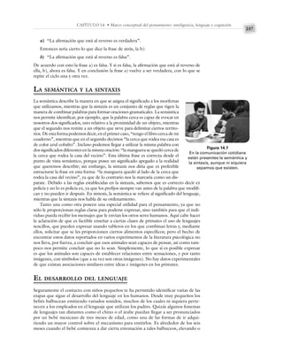 237
CAPÍTULO 14 • Marco conceptual del pensamiento: inteligencia, lenguaje y cognición
a) “La afirmación que está al reverso es verdadera”.
Entonces sería cierto lo que dice la frase de atrás, la b):
b) “La afirmación que está al reverso es falsa”.
De acuerdo con esto la frase a) es falsa. Y si es falsa, la afirmación que está al reverso de
ella, b), ahora es falsa. Y en conclusión la frase a) vuelve a ser verdadera, con lo que se
repite el ciclo una y otra vez.
LA SEMÁNTICA Y LA SINTAXIS
La semántica describe la manera en que se asigna el significado a los morfemas
que utilizamos, mientras que la sintaxis es un conjunto de reglas que rigen la
manera de combinar palabras para formar oraciones gramaticales. La semántica
nos permite identificar, por ejemplo, que la palabra cerca es capaz de evocar en
nosotros dos significados, uno relativo a la proximidad de un objeto, mientras
que el segundo nos remite a un objeto que sirve para delimitar ciertos territo-
rios. De esta forma podemos decir, en el primer caso, “tengo el libro cerca de mi
cuaderno”, mientras que en el segundo decimos “la cerca que rodea esa casa es
de color azul cobalto”. Incluso podemos llegar a utilizar la misma palabra con
dos significados diferentes en la misma oración: “la manguera se quedó cerca de
la cerca que rodea la casa del vecino”. Esta última frase es correcta desde el
punto de vista semántico, porque posee un significado apegado a la realidad
que queremos describir; sin embargo, la sintaxis nos diría que es preferible
estructurar la frase en esta forma: “la manguera quedó al lado de la cerca que
rodea la casa del vecino”, ya que de lo contrario nos la marcaría como un dis-
parate. Debido a las reglas establecidas en la sintaxis, sabemos que es correcto decir ex
policía y no lo es policía ex, ya que los prefijos siempre van antes de la palabra que modifi-
can y no pueden ir después. En síntesis, la semántica se refiere al significado del lenguaje,
mientras que la sintaxis nos habla de su ordenamiento.
Tanto una como otra poseen una especial utilidad para el pensamiento, ya que no
sólo le proporcionan reglas claras para poderse expresar, sino también para que el indi-
viduo pueda recibir los mensajes que le envían los otros seres humanos. Aquí cabe hacer
la aclaración de que es factible enseñar a ciertas clases de primates el uso de lenguajes
sencillos, que pueden expresar usando tableros en los que combinan letras y, mediante
ellos, solicitar que se les proporcionen ciertos alimentos específicos; pero el hecho de
encontrar estos datos reportados en varios experimentos de la literatura psicológica no
nos lleva, por fuerza, a concluir que esos animales sean capaces de pensar, así como tam-
poco nos permite concluir que no lo sean. Simplemente, lo que sí es posible expresar
es que los animales son capaces de establecer relaciones entre sensaciones, y por tanto
imágenes, con símbolos (que a su vez son otras imágenes). No hay datos experimentales
de que existan asociaciones similares entre ideas e imágenes en los primates.
EL DESARROLLO DEL LENGUAJE
Seguramente el contacto con niños pequeños te ha permitido identificar varias de las
etapas que sigue el desarrollo del lenguaje en los humanos. Desde muy pequeños los
bebés balbucean emitiendo variados sonidos, muchos de los cuales ni siquiera perte-
necen a los empleados en el lenguaje que utilizan los padres. Quizás algunos fonemas
de lenguajes tan distantes como el chino o el árabe puedan llegar a ser pronunciados
por un bebé mexicano de tres meses de edad, como una de las formas de ir adqui-
riendo un mayor control sobre el mecanismo para emitirlos. Es alrededor de los seis
meses cuando el bebé comienza a dar cierta entonación a tales balbuceos, elevando o
Figura 14.7
En la comunicación cotidiana
están presentes la semántica y
la sintaxis, aunque ni siquiera
sepamos que existen.
 