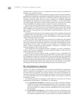 UNIDAD V • Pensamiento, inteligencia y lenguaje
238
disminuyendo el volumen de su voz o ensayando la forma en que ha escuchado una
pregunta, una negación, etcétera.
Aproximadamente a los 12 meses, los bebés son capaces de emitir sus primeras palabras,
generalmente monosilábicas o que implican la repetición de sonidos, tales como sí, no, má
(por decir más), papá, mamá, cheche (en vez de leche), buebue (en lugar de abue), etc.
Conforme avanzan los meses, otros seis u ocho, se enriquece su vocabulario empleando
ahora palabras que describen sus acciones actuales, como decir a... ar (me quiero bajar),
veno (ahora vengo), tana (quiero ver por la ventana), etcétera. Es común que en esta etapa
junten dos palabras y las expresen como si se tratara de una sola: notá por no está.
Hacia los dos años de edad los niños comienzan a combinar dos palabras, de un vo-
cabulario superior a las 250, para tratar de armar pequeñas frases con las cuales expresar
ideas completas, como ten coche (ten el coche), queo evo (quiero huevo), más juo (más
jugo), etcétera. Eventualmente estos bebés llegan a utilizar pronombres como yo, tú,
mío, etcétera.
Es prácticamente hasta los tres años cuando los niños inician el empleo de frases más
complicadas tales como papá llegó su coche (papá llegó en su coche). En esta edad, el
vocabulario de los niños será muy cercano a las mil palabras y serán capaces de combi-
narlas involucrando estados de ánimo.
Hacia los cuatro años el pequeño toma conciencia de la importancia del lenguaje
como una forma de control sobre las situaciones; se da cuenta de que puede adornar su
forma de comunicación, incluyendo expresiones como ¡Oh!, estoy hambriento, ¡Vaya!,
qué problema tan feo, etcétera. Comienza a usar el pasado en la conjugación de los
verbos y aparece la etapa del ¿por qué?, llegando a desesperar a sus padres con las
frecuentes preguntas sobre la razón de todo.
En los siguientes años el lenguaje del niño se enriquece con nuevo vocabulario y
se hacen cada vez más complejas las oraciones, pudiendo integrar en ellas unas ocho
palabras adecuadamente manejadas.
Es sabido que la lectura constante ayuda a enriquecer el uso y comprensión del
lenguaje, aunque no existen pruebas experimentales sobre el posible impacto que tenga
en la inteligencia. Desde hace varias décadas se han encontrado datos que soportan la
hipótesis de que los niños que muestran un desarrollo más acelerado del lenguaje pos-
teriormente logran mejores puntuaciones en las pruebas de inteligencia. Por otra parte,
los datos reportados por el mismo autor indican que las niñas muestran un desarrollo
del lenguaje más acelerado que los niños durante los dos o tres primeros años.
EL PENSAMIENTO CREATIVO
Aunque en el capítulo correspondiente a la memoria hemos hablado de la imaginación,
ahora es momento de profundizar un poco acerca de cómo el pensamiento se pue-
de orientar hacia la creatividad. Los años que pasamos en la escuela normalmente nos
orientan al desarrollo del pensamiento lógico, racional, pero hacen poco por fomentar
en nosotros alternativas que nos serán igualmente valiosas, como las que se refieren al
pensamiento creativo.
En términos generales, los psicólogos suelen hablar de la existencia de dos tipos
fundamentales de pensamiento: el divergente y el convergente.
a) Por pensamiento divergente se entiende el que explora alternativas distintas,
tratando de acumular tantas posibilidades diferentes como sea posible. Se utiliza
cuando, por ejemplo, se trata de responder a la pregunta: ¿qué tantos usos puede
tener una moneda?; O, ¿cuántas cosas que naturalmente son de color rojo pue-
des mencionar?
b) El pensamiento convergente es el que tiende a buscar las coincidencias entre
objetos, cosas o situaciones diferentes. Un ejemplo de este tipo de pensamiento
es la respuesta a preguntas como: ¿en qué se parecen los animales mamíferos?; O,
 