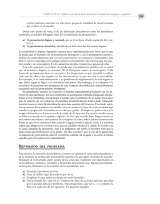 239
CAPÍTULO 14 • Marco conceptual del pensamiento: inteligencia, lenguaje y cognición
¿cómo podemos sintetizar en sólo cinco grupos la totalidad de razas humanas
que existen en el mundo?
Desde otro punto de vista, el de las diferencias descubiertas entre los hemisferios
cerebrales, se pueden distinguir otras dos modalidades de pensamiento:
a) El pensamiento lógico y racional, que se le atribuye al lado izquierdo del cere-
bro, y
b) El pensamiento intuitivo, adjudicado al lado derecho del mismo órgano.
La creatividad se impulsa siguiendo caminos poco experimentados por otros, por lo que
se piensa que se fomenta con el pensamiento divergente y con el pensamiento intuitivo.
Hablar de creatividad tiene que ver con cosas nuevas, no comunes o inexistentes, más
libres y menos ensayadas, pero aunque parezca contradictorio, hay técnicas que nos pue-
den ayudar a ser innovadores. En los siguientes párrafos repasaremos algunas de ellas.
Antes de comenzar su revisión, recuerda que el pensamiento intuitivo no es mejor
que el racional o lógico, ni viceversa. Ni el divergente supera al convergente. Cada
forma de pensamiento tiene su momento. Lo importante es que aprendas a utilizar
cada uno de ellos y los emplees en las circunstancias en que sea más recomendable.
Por ejemplo, si te estás enfrentando a un problema de trigonometría, lo más seguro es
que debas seguir la lógica y el raciocinio más puros. Sin embargo, si te enfrentas a la
necesidad de presentar una propuesta de una campaña de publicidad, indudablemente
requerirás más del pensamiento divergente.
El pensamiento creativo en ocasiones se muestra especialmente productivo en los pe-
riodos en que dormimos. En esos momentos, el inconsciente continúa trabajando intensa-
mente en los problemas y puede llegar a suceder que el contenido de un sueño sea la clave
para la solución de un problema. El científico Friedrich Kekulé había estado trabajando
durante meses en tratar de identificar la estructura química del benceno. Una tarde, mien-
tras se encontraba sentado en su estudio, tuvo un sueño en el que vio a una serpiente que
mordía su propia cola, formando un círculo que giraba. Al despertar, pudo conectar la
imagen del sueño con la estructura de la molécula de benceno. Ese patrón circular nunca
se había encontrado en la química orgánica. Se dice que cuando Isaac Singer inventó el
mecanismo ascendente y descendente de la máquina de coser, sólo le faltaba encontrar una
forma en que no se enredara el hilo, cuando la aguja entraba y salía de la tela. La anécdota
refiere que Singer tuvo un sueño en el que un caballero medieval a caballo lo acosaba con
su lanza, tratando de atravesarlo. Pese a lo angustioso del sueño, el inventor notó que la
lanza tenía una perforación en la punta. De ahí, concluyó que el ojo de la aguja para
la máquina de coser debería estar en el extremo contrario de la aguja y no como lo tienen
aquellas que sirven para coser manualmente.
REVERSIÓN DEL PROBLEMA
Esta técnica, la reversión del problema, consiste en orientar el curso del pensamiento y
de la atención en la dirección exactamente opuesta a la que sigue el común de la gente.
Pensando al revés podrás darte cuenta de las cosas que realmente son importantes en
un problema y, entonces, orientarte a desarrollar únicamente ésas. Algunas recomenda-
ciones para entrenarte en la reversión de los problemas, son:
a) Formula el problema al revés.
b) Trata de definir algo diciendo lo que no es.
c) Imagínate lo que todos los demás no están haciendo.
d) Usa la brújula del “qué tal si”. Elabora una lista de acciones opuestas pareadas
que se puedan aplicar al problema. Sólo pregúntate: ¿qué tal si…?, y completa la
frase con cada uno de los opuestos. Un pequeño ejemplo:
 