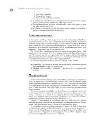 UNIDAD V • Pensamiento, inteligencia y lenguaje
240
i. Acortarlo / Alargarlo.
ii. Congelarlo / Licuarlo.
iii. Personalizarlo / Despersonalizarlo.
e) Cambia la dirección o localización de tu perspectiva. Cambia físicamente la pers-
pectiva, piensa mientras vagabundeas, o haz algo diferente.
f) Invierte los resultados. Si quieres incrementar tus calificaciones, piensa en bajar-
las. ¿Qué tendrías que hacer?
g) Cambia la victoria en derrota o la derrota en victoria. Si algo se torna nocivo,
piensa en los aspectos positivos de la situación.
PENSAMIENTO LATERAL
El pensamiento lateral, que fuera propuesto por el estadounidense Edward de Bono,
se refiere a moverse hacia los lados cuando se trabaja con un problema, para intentar
diferentes percepciones, distintos conceptos y variados puntos de entrada. El término
implica varios métodos, incluyendo provocaciones para sacarnos de la línea usual de
pensamiento. El pensamiento lateral corta a través de los patrones de un sistema auto-
organizado y tiene mucho que ver con la percepción.
Por ejemplo: Inés trata de estudiar mientras Susana, su compañera, habla y habla
impidiendo su concentración. Uno de los amigos sugiere que le digan a Susana que se
calle. Otro sugiere que Inés se ponga a hablar y hablar para no dejar que Susana haga
sus comentarios. Susana se enojará y se irá, pues no podrá seguir hablando y entonces
Inés podrá concentrarse en su estudio. ¡Una respuesta lateral!
El concepto de pensamiento lateral puede ser utilizado en dos sentidos:
a) Específico. Un conjunto de técnicas sistemáticas usadas para cambiar los con-
ceptos y las percepciones, y generar nuevos.
b) General. Explorar múltiples posibilidades y aproximaciones en vez de perseguir
una sola.
MAPAS MENTALES
La mente humana es muy diferente a una computadora. Mientras que la computadora
trabaja de manera lineal, el humano trabaja tanto asociativa como linealmente, compa-
rando, integrando y sintetizando conforme avanza. En esta característica del pensamien-
to creativo, es en la que se basa la técnica de los mapas mentales. En ellos, la asociación
juega un papel dominante. Cada palabra, cada idea, tiene numerosos vínculos con otras
ideas y conceptos.
Los mapas mentales, desarrollados por Tony Buzan, son un método efectivo para
tomar nota, y útiles para la generación de ideas por asociaciones. Para hacer un mapa
mental se comienza en el centro de una página en blanco con la idea principal y se
trabaja hacia afuera en todas las direcciones, produciendo una estructura creciente y
compuesta por palabras e imágenes clave (ve el esquema 14.2).
Debido a la gran cantidad de asociaciones implicadas, pueden ser muy creativos,
tendiendo a generar nuevas ideas y asociaciones que no habían sido pensadas anterior-
mente. Cada elemento en el mapa es, en efecto, el centro de otro mapa.
El potencial creativo de un mapa mental es útil en sesiones de lluvia de ideas. Sola-
mente se necesita iniciar con el problema básico en el centro y generar asociaciones e
ideas a partir de él, para llegar a un gran número de posibles alternativas. Al presentar
tus pensamientos y percepciones de manera espacial, y al usar colores y figuras, se logra
una mejor visión y pueden hacerse nuevas conexiones.
 