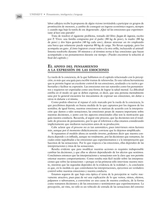 UNIDAD V • Pensamiento, inteligencia y lenguaje
242
labor callejera recibe la propuesta de algún vicioso invitándola a participar en grupos de
prostitución de menores, a cambio de conseguir un ingreso económico seguro, siempre
y cuando siga bajo la tutela de ese degenerado. ¿Qué tal las emociones que experimen-
taste al leer este párrafo?
Trata de resolver el siguiente problema, tomado del libro Juegos de ingenio, escrito
por P. Vives: una familia compuesta por el padre (80 kg de peso), la madre (80 kg
de peso) y dos hijos gemelos (40 kg cada uno), desean atravesar un río empleando
una barca que solamente puede soportar 80 kg de carga. No llevan equipaje, pero los
acompaña un gato. ¿Cómo lograron cruzar todos a la otra orilla, incluyendo al animal?
Intenta resolverlo durante 10 minutos y al término revisa si hay emociones que hayan
acompañado a tus pensamientos durante ese tiempo. (Puedes encontrar la solución al
final del capítulo.)
EL APOYO DEL PENSAMIENTO
A LA EXPRESIÓN DE LAS EMOCIONES
La rueda de la conciencia, de la que hablamos en el capítulo relacionado con la percep-
ción, es más que una guía para escribir tramas de telenovelas. Es una valiosa herramienta
que te permite lograr un excelente control de tus emociones, ayudando a tu razón a go-
bernarlas y facilitar su expresión. Las emociones son tan naturales como los pensamien-
tos y requieren ser expresadas como una forma de lograr la salud mental. La dificultad
estriba en el modo en que se deben expresar, es decir, que una persona mentalmente
sana por lo general encuentra los mecanismos de expresar sus emociones, sin dañar a
otros ni dañarse a sí misma.
Como podrás observar al repasar el ciclo marcado por la rueda de la conciencia, lo
que percibimos depende en buena medida de lo que captamos por los órganos de los
sentidos; de igual forma, nuestras emociones se matizan de acuerdo con la interpreta-
ción que damos a tales sensaciones; las emociones pesan de manera importante sobre
nuestras decisiones, y junto con los aspectos emocionales ellas son la motivación que
guía nuestra conducta. Recuerda, al seguir este proceso, que las decisiones son el resul-
tado de procesos de pensamiento, por lo que al referirnos a ellas estamos considerando
implícitamente que mediaron raciocinios antes de su producción.
Cabe aclarar que el proceso no es tan automático, pues intervienen otros factores
más, aunque por el momento didácticamente conviene que lo dejemos simplificado.
Si repasamos el modelo ahora en sentido inverso, podemos decir que nuestra con-
ducta depende y es influida, aunque no totalmente, por las decisiones que tomamos, las
cuales están supeditadas a las emociones que experimentamos y a la interpretación que
hacemos de las sensaciones. Por lo que respecta a las emociones, ellas dependen de las
interpretaciones y éstas de las sensaciones.
Resulta evidente que para modificar nuestras acciones es requisito indispensable
cambiar las decisiones, y que ellas se alteren dependiendo de los afectos que sentimos.
Concluimos entonces que las interpretaciones y sensaciones son la clave que nos permite
orientar nuestro comportamiento. Como resulta más fácil incidir sobre las interpreta-
ciones que sobre las sensaciones —porque en las primeras sólo interviene nuestra men-
te, mientras que las segundas dependen de la evidencia de la realidad—, la conclusión
es que, en la medida en que controlamos las interpretaciones, ejercemos un verdadero
control sobre nuestras emociones y nuestra conducta.
Estamos seguros de que bajo esta óptica el tema de la percepción se vuelve nue-
vamente atractivo, pues pasa de ser una explicación de lo que vemos, oímos, olemos,
palpamos o saboreamos, a convertirse en una causa de nuestra conducta, de la forma
como tomamos decisiones y de las emociones y sentimientos que experimentamos. La
percepción, así vista, no sólo es un vehículo de entrada de las sensaciones del entorno
 