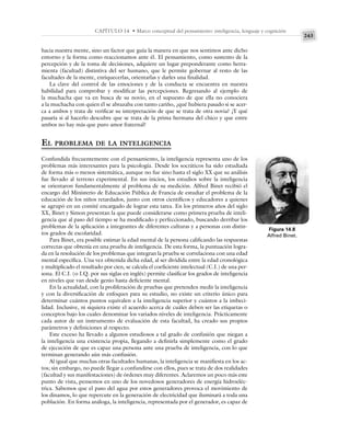 243
CAPÍTULO 14 • Marco conceptual del pensamiento: inteligencia, lenguaje y cognición
hacia nuestra mente, sino un factor que guía la manera en que nos sentimos ante dicho
entorno y la forma como reaccionamos ante él. El pensamiento, como sustento de la
percepción y de la toma de decisiones, adquiere un lugar preponderante como herra-
mienta (facultad) distintiva del ser humano, que le permite gobernar al resto de las
facultades de la mente, enriquecerlas, orientarlas y darles una finalidad.
La clave del control de las emociones y de la conducta se encuentra en nuestra
habilidad para comprobar y modificar las percepciones. Regresando al ejemplo de
la muchacha que va en busca de su novio, en el supuesto de que ella no conociera
a la muchacha con quien él se abrazaba con tanto cariño, ¿qué hubiera pasado si se acer-
ca a ambos y trata de verificar su interpretación de que se trata de otra novia? ¿Y qué
pasaría si al hacerlo descubre que se trata de la prima hermana del chico y que entre
ambos no hay más que puro amor fraternal?
EL PROBLEMA DE LA INTELIGENCIA
Confundida frecuentemente con el pensamiento, la inteligencia representa uno de los
problemas más interesantes para la psicología. Desde los socráticos ha sido estudiada
de forma más o menos sistemática, aunque no fue sino hasta el siglo XX que su análisis
fue llevado al terreno experimental. En sus inicios, los estudios sobre la inteligencia
se orientaron fundamentalmente al problema de su medición. Alfred Binet recibió el
encargo del Ministerio de Educación Pública de Francia de estudiar el problema de la
educación de los niños retardados, junto con otros científicos y educadores a quienes
se agrupó en un comité encargado de lograr esta tarea. En los primeros años del siglo
XX, Binet y Simon presentan la que puede considerarse como primera prueba de inteli-
gencia que al paso del tiempo se ha modificado y perfeccionado, buscando derribar los
problemas de la aplicación a integrantes de diferentes culturas y a personas con distin-
tos grados de escolaridad.
Para Binet, era posible estimar la edad mental de la persona calificando las respuestas
correctas que obtenía en una prueba de inteligencia. De esta forma, la puntuación logra-
da en la resolución de los problemas que integran la prueba se correlaciona con una edad
mental específica. Una vez obtenida dicha edad, al ser dividida entre la edad cronológica
y multiplicado el resultado por cien, se calcula el coeficiente intelectual (C.I.) de una per-
sona. El C.I. (o I.Q. por sus siglas en inglés) permite clasificar los grados de inteligencia
en niveles que van desde genio hasta deficiente mental.
En la actualidad, con la proliferación de pruebas que pretenden medir la inteligencia
y con la diversificación de enfoques para su estudio, no existe un criterio único para
determinar cuántos puntos equivalen a la inteligencia superior y cuántos a la imbeci-
lidad. Inclusive, ni siquiera existe el acuerdo acerca de cuáles deben ser las etiquetas o
conceptos bajo los cuales denominar los variados niveles de inteligencia. Prácticamente
cada autor de un instrumento de evaluación de esta facultad, ha creado sus propios
parámetros y definiciones al respecto.
Este exceso ha llevado a algunos estudiosos a tal grado de confusión que niegan a
la inteligencia una existencia propia, llegando a definirla simplemente como el grado
de ejecución de que es capaz una persona ante una prueba de inteligencia, con lo que
terminan generando aún más confusión.
Al igual que muchas otras facultades humanas, la inteligencia se manifiesta en los ac-
tos; sin embargo, no puede llegar a confundirse con ellos, pues se trata de dos realidades
(facultad y sus manifestaciones) de órdenes muy diferentes. Aclaremos un poco más este
punto de vista, pensemos en uno de los novedosos generadores de energía hidroeléc-
trica. Sabemos que el paso del agua por estos generadores provoca el movimiento de
los dinamos, lo que repercute en la generación de electricidad que iluminará a toda una
población. En forma análoga, la inteligencia, representada por el generador, es capaz de
Figura 14.8
Alfred Binet.
 