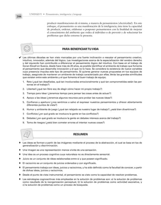 UNIDAD V • Pensamiento, inteligencia y lenguaje
244
producir manifestaciones de sí misma, a manera de pensamientos (electricidad). En este
enfoque, el pensamiento es una manifestación de la inteligencia; ésta tiene la capacidad
de producir, ordenar, eslabonar o posponer pensamientos con la finalidad de mejorar
el conocimiento del ambiente que rodea al individuo o de prevenir y de solucionar los
problemas que dicho entorno le presenta.
PARA BENEFICIARTU VIDA
Las últimas décadas se han visto marcadas por una fuerte inclinación a rescatar el pensamiento creativo,
intuitivo, innovador, además del lógico. Las investigaciones acerca de la especialización del cerebro derecho
y del izquierdo han contribuido a diferenciar el pensamiento lógico del intuitivo. Con base en el trabajo de
Goran Ekvall en Suecia, desde hace más de 20 años, es posible identificar el ambiente de trabajo que fomenta
el pensamiento que desarrolla innovación y el que no lo hace. Se considera la existencia de nueve variables
cuya presencia impulsa este tipo de pensamiento. Si quieres generar nuevas propuestas en tus equipos de
trabajo, asegúrate de mantener un ambiente de trabajo caracterizado por ellas. Verás las grandes similitudes
que existen entre este ambiente y el que fomenta el buen trabajo de equipo.
1. Reto (¿qué tan desafiadas, qué tan involucradas emocionalmente y qué tan comprometidas están las per-
sonas en el trabajo?)
2. Libertad (¿qué tan libre soy de elegir cómo hacer mi propio trabajo?)
3. Tiempo para idear (¿tenemos tiempo para pensar las cosas antes de actuar?)
4. Apoyo a las ideas (¿tenemos algunos recursos para probar las nuevas ideas?)
5. Confianza y apertura (¿nos sentimos a salvo al expresar nuestros pensamientos y ofrecer abiertamente
diferentes puntos de vista?)
6. Humor y ambiente de juego (¿qué tan relajado es nuestro lugar de trabajo?; ¿está bien divertirnos?)
7. Conflictos (¿en qué grado se involucra la gente en los conflictos?)
8. Debates (¿en qué grado se involucra la gente en debates intensos acerca del trabajo?)
9. Toma de riesgos (¿está bien cometer errores al intentar nuevas cosas?)
RESUMEN
Las ideas se forman a partir de las imágenes mediante el proceso de la abstracción, el cual se basa en los de
generalización y discriminación.
Una imagen es una representación menos vívida de una sensación.
Una idea es un proceso cognitivo cuya naturaleza no es directamente sensorial.
Juicio es un conjunto de ideas eslabonadas entre sí y que poseen significado.
El raciocinio es un conjunto de juicios ordenados y con significado.
El pensamiento trabaja con ideas, juicios y raciocinios, y ha sido definido como la facultad de conocer, a partir
de dichas ideas, juicios y raciocinios.
Desde el punto de vista instrumental, el pensamiento es visto como la capacidad de resolver problemas.
Las estrategias cognoscitivas más empleadas en la solución de problemas son: a) la solución de problemas
como resultado de la reorganización perceptual, b) la solución de problemas como actividad asociativa, y
c) la solución de problemas como un proceso de búsqueda.
✔
♦
♦
♦
♦
♦
♦
♦
♦
 