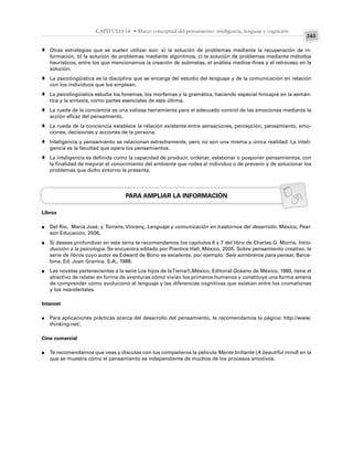 245
CAPÍTULO 14 • Marco conceptual del pensamiento: inteligencia, lenguaje y cognición
Otras estrategias que se suelen utilizar son: a) la solución de problemas mediante la recuperación de in-
formación, b) la solución de problemas mediante algoritmos, c) la solución de problemas mediante métodos
heurísticos, entre los que mencionamos la creación de submetas, el análisis medios–fines y el retroceso en la
solución.
La psicolingüística es la disciplina que se encarga del estudio del lenguaje y de la comunicación en relación
con los individuos que los emplean.
La psicolingüística estudia los fonemas, los morfemas y la gramática, haciendo especial hincapié en la semán-
tica y la sintaxis, como partes esenciales de esta última.
La rueda de la conciencia es una valiosa herramienta para el adecuado control de las emociones mediante la
acción eficaz del pensamiento.
La rueda de la conciencia establece la relación existente entre sensaciones, percepción, pensamiento, emo-
ciones, decisiones y acciones de la persona.
Inteligencia y pensamiento se relacionan estrechamente, pero no son una misma y única realidad. La inteli-
gencia es la facultad que opera los pensamientos.
La inteligencia es definida como la capacidad de producir, ordenar, eslabonar o posponer pensamientos, con
la finalidad de mejorar el conocimiento del ambiente que rodea al individuo o de prevenir y de solucionar los
problemas que dicho entorno le presenta.
PARA AMPLIAR LA INFORMACIÓN
Libros
Del Río, María José, y Torrens, Vincenç, Lenguaje y comunicación en trastornos del desarrollo. México, Pear-
son Educación, 2006.
Si deseas profundizar en este tema te recomendamos los capítulos 6 y 7 del libro de Charles G. Morris, Intro-
ducción a la psicología. Se encuentra editado por Prentice Hall, México, 2005. Sobre pensamiento creativo, la
serie de libros cuyo autor es Edward de Bono es excelente, por ejemplo: Seis sombreros para pensar, Barce-
lona, Ed. Juan Granica, S.A., 1988.
Las novelas pertenecientes a la serie Los hijos de laTierra®,México, Editorial Océano de México, 1980, tiene el
atractivo de relatar en forma de aventuras cómo vivían los primeros humanos y constituye una forma amena
de comprender cómo evolucionó el lenguaje y las diferencias cognitivas que existían entre los cromañones
y los neandertales.
Internet
Para aplicaciones prácticas acerca del desarrollo del pensamiento, te recomendamos la página: http://www.
thinking.net/.
Cine comercial
Te recomendamos que veas y discutas con tus compañeros la película Mente brillante (A beautiful mind) en la
que se muestra cómo el pensamiento es independiente de muchos de los procesos emotivos.
♦
♦
♦
♦
♦
♦
♦
●
●
●
●
●
 