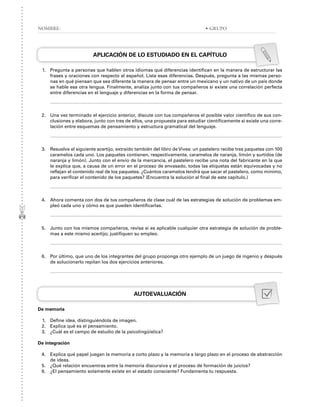 APLICACIÓN DE LO ESTUDIADO EN EL CAPÍTULO
1. Pregunta a personas que hablen otros idiomas qué diferencias identifican en la manera de estructurar las
frases y oraciones con respecto al español. Lista esas diferencias. Después, pregunta a las mismas perso-
nas en qué piensan que sea diferente la manera de pensar entre un mexicano y un nativo de un país donde
se hable esa otra lengua. Finalmente, analiza junto con tus compañeros si existe una correlación perfecta
entre diferencias en el lenguaje y diferencias en la forma de pensar.
2. Una vez terminado el ejercicio anterior, discute con tus compañeros el posible valor científico de sus con-
clusiones y elabora, junto con tres de ellos, una propuesta para estudiar científicamente si existe una corre-
lación entre esquemas de pensamiento y estructura gramatical del lenguaje.
3. Resuelve el siguiente acertijo, extraído también del libro de Vives: un pastelero recibe tres paquetes con 100
caramelos cada uno. Los paquetes contienen, respectivamente, caramelos de naranja, limón y surtidos (de
naranja y limón). Junto con el envío de la mercancía, el pastelero recibe una nota del fabricante en la que
le explica que, a causa de un error en el proceso de envasado, todas las etiquetas están equivocadas y no
reflejan el contenido real de los paquetes. ¿Cuántos caramelos tendrá que sacar el pastelero, como mínimo,
para verificar el contenido de los paquetes? (Encuentra la solución al final de este capítulo.)
4. Ahora comenta con dos de tus compañeros de clase cuál de las estrategias de solución de problemas em-
pleó cada uno y cómo es que pueden identificarlas.
5. Junto con los mismos compañeros, revisa si es aplicable cualquier otra estrategia de solución de proble-
mas a este mismo acertijo; justifiquen su empleo.
6. Por último, que uno de los integrantes del grupo proponga otro ejemplo de un juego de ingenio y después
de solucionarlo repitan los dos ejercicios anteriores.
AUTOEVALUACIÓN
De memoria
1. Define idea, distinguiéndola de imagen.
2. Explica qué es el pensamiento.
3. ¿Cuál es el campo de estudio de la psicolingüística?
De integración
4. Explica qué papel juegan la memoria a corto plazo y la memoria a largo plazo en el proceso de abstracción
de ideas.
5. ¿Qué relación encuentras entre la memoria discursiva y el proceso de formación de juicios?
6. ¿El pensamiento solamente existe en el estado consciente? Fundamenta tu respuesta.
NOMBRE: • GRUPO
 