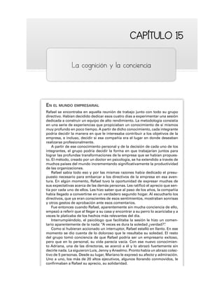 CAPÍTULO 15
CAPÍTULO 15
La cognición y la conciencia
EN EL MUNDO EMPRESARIAL
Rafael se encontraba en aquella reunión de trabajo junto con todo su grupo
directivo. Habían decidido dedicar esos cuatro días a experimentar una sesión
dedicada a construir un equipo de alto rendimiento. La metodología consistía
en una serie de experiencias que propiciaban un conocimiento de sí mismos
muy profundo en poco tiempo. A partir de dicho conocimiento, cada integrante
podría decidir la manera en que le interesaba contribuir a los objetivos de la
empresa, e incluso, decidir si esa compañía era el lugar en donde deseaban
realizarse profesionalmente.
A partir de ese conocimiento personal y de la decisión de cada uno de los
integrantes, el grupo podría decidir la forma en que trabajarían juntos para
lograr las profundas transformaciones de la empresa que se habían propues-
to. El método, creado por un doctor en psicología, se ha extendido a través de
muchos países del mundo incrementando significativamente la productividad
de las organizaciones.
Rafael sabía todo eso y por las mismas razones había dedicado el presu-
puesto necesario para embarcar a los directivos de la empresa en esa aven-
tura. En algún momento, Rafael tuvo la oportunidad de expresar muchas de
sus expectativas acerca de las demás personas. Les ratificó el aprecio que sen-
tía por cada uno de ellos. Les hizo saber que al paso de los años, la compañía
había llegado a convertirse en un verdadero segundo hogar. Al escucharlo los
directivos, que ya eran conscientes de esos sentimientos, mostraban sonrisas
y otros gestos de aprobación ante esos comentarios.
Fue entonces cuando Rafael, aparentemente sin mucha conciencia de ello,
empezó a referir que al llegar a su casa y encontrar a su perro lo acariciaba y a
veces le platicaba de los hechos más relevantes del día.
Interrumpiéndolo, el psicólogo que facilitaba la sesión le hizo un comen-
tario aparentemente de la nada: “A veces es dura la soledad ¿verdad?”
.
Como si hubieran accionado un interruptor, Rafael estalló en llanto. En ese
momento se dio cuenta de lo doloroso que le resultaba su soledad. El resto
del grupo tomó conciencia de que Rafael podría ser un empresario exitoso,
pero que en lo personal, su vida parecía vacía. Con ese nuevo conocimien-
to Adriana, una de las directoras, se acercó a él y lo abrazó fuertemente sin
decirle nada. La siguieron Luis, Jenny y Anselmo. Pronto había un abrazo colec-
tivo de 5 personas. Desde su lugar, Mariano le expresó su afecto y admiración.
Uno a uno, los más de 20 altos ejecutivos, algunos llorando conmovidos, le
confirmaban a Rafael su aprecio, su solidaridad.
 