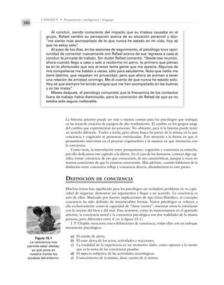 UNIDAD V • Pensamiento, inteligencia y lenguaje
250
La historia anterior puede ser más o menos común para los psicólogos que trabajan
en las áreas de creación de equipos de alto rendimiento. El cambio en los grupos surge
del cambio que experimentan las personas. No obstante, para ti la historia puede tener
un sentido diferente. Vuelve a leerla, pero ahora busca las partes de la misma en la que
conciencia y cognición se presentan entrelazadas. Pon atención a la forma en que el
pensamiento interviene en el proceso cognoscitivo y la manera en que interactúa con
la conciencia.
Como verás, la interrelación entre pensamiento, cognición y conciencia es estrecha,
por ello dedicamos este capítulo a la última. En el caso de los humanos, conocer algo sig-
nifica tomar conciencia de eso que conocemos, de sus características, aunque a veces no
seamos conscientes de que lo estamos conociendo. Más adelante, cuando hablemos de la
distinción entre conciencia refleja y conciencia directa, ahondaremos en este punto.
DEFINICIÓN DE CONCIENCIA
Muchos temas han significado para los psicólogos un verdadero problema en su capa-
cidad de negociar, demostrar sus argumentos y llegar a un acuerdo. La conciencia es
uno de ellos. Matizado por fuertes implicaciones de tipo ético-filosófico, el concepto
conciencia ha sido definido de innumerables formas. Varios psicólogos se refieren a
ella exclusivamente como la capacidad de “darse cuenta”, mientras otros la entrelazan
con la noción del bien y del mal. Para nosotros, como lo mencionamos en el apartado
anterior, la conciencia moral y la conciencia psicológica son dos realidades de la misma
persona, pero diferentes entre sí (ve la figura 15.1).
J. P. Chaplin menciona cinco definiciones de conciencia, todas ellas con un enfoque
meramente psicológico:
a) El estado de alerta.
b) El estar alerta de los actos, actividades y reacciones.
c) La totalidad de la experiencia en un momento dado, como opuesta a la mente
que es la suma de las conciencias pasadas.
d) El aspecto subjetivo de las actividades neurológicas.
e) Conocimiento de sí mismo; darse cuenta de sí mismo.
Al concluir, siendo consciente del impacto que su tristeza causaba en el
grupo, Rafael cambió su percepción acerca de su situación personal y dijo:
“me siento más acompañado de lo que nunca he estado en mi vida, hoy sé
que no estoy solo”
.
Al paso de los días, en las sesiones de seguimiento, el psicólogo tuvo opor-
tunidad de comentar nuevamente con Rafael acerca de sus regresos a casa al
concluir la jornada de trabajo. Sin dudar Rafael comentó: “Desde esa reunión,
ahora cuando llego a casa y sale a recibirme mi perro, lo primero que pienso
es en lo afortunado que soy al tener tanta gente que me aprecia. Algunos de
mis compañeros me hablan a veces, sólo para saludarme. Noto que nadie me
tiene lástima, que respetan mi privacidad, pero que ahora se animan a tener
una relación de amistad conmigo. Me di cuenta de que nunca he estado solo.
Hoy sé que siempre he tenido amigos que me han acompañado en las buenas
y en las malas.
”
Meses después, el psicólogo comprobó que la frecuencia de los contactos
fuera de trabajo había disminuido, pero la convicción de Rafael de que ya no
estaba solo seguía inalterable.
Figura 15.1
La conciencia nos
permite estar alertas,
ya que pone en
nuestra mente los
sucesos del entorno.
 