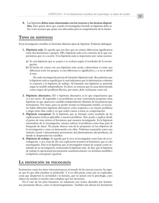 9
CAPÍTULO 1 • Los fundamentos científicos de la psicología: su objeto de estudio
8. Las hipótesis deben estar relacionadas con los recursos y las técnicas disponi-
bles. Esto quiere decir que cuando el investigador formule su hipótesis debe sa-
ber si los recursos que posee son adecuados para la comprobación de la misma.
TIPOS DE HIPÓTESIS
En la investigación científica se formulan distintos tipos de hipótesis. Podemos distinguir:
1. Hipótesis nula. Es aquella que nos dice que no existen diferencias significativas
entre dos fenómenos o grupos. H0 o hipótesis nula es lo contrario de lo que sos-
pechamos que va a ocurrir. Una hipótesis nula es importante por varias razones:
a) Es una hipótesis que se acepta o se rechaza según el resultado de la investi-
gación.
b) El hecho de contar con una hipótesis nula ayuda a determinar si existe una
diferencia entre los grupos, si esta diferencia es significativa, y si no se debió
al azar.
No toda investigación precisa de formular hipótesis nula. Recordemos que
la hipótesis nula es aquella por la cual indicamos que la información a obtener
es contraria a la hipótesis de trabajo. Al formular esta hipótesis se pretende
negar la variable independiente. Es decir, se enuncia que la causa determinada
como origen del problema fluctúa, por tanto, debe rechazarse como tal.
2. Hipótesis alternativa. H1 o hipótesis alternativa es lo que sospechamos que
va a ser cierto. Al responder a un problema, es muy conveniente proponer otras
hipótesis en que aparezcan variables independientes distintas de las primeras que
formulamos. Por tanto, para no perder tiempo en búsquedas inútiles, es necesa-
rio hallar diferentes hipótesis alternativas como respuesta a un mismo problema
y elegir entre ellas cuáles y en qué orden vamos a tratar su comprobación.
3. Hipótesis conceptual. Es la hipótesis que se formula como resultado de las
explicaciones teóricas aplicables a nuestro problema. Nos ayuda a explicar desde
el punto de vista teórico el fenómeno que estamos investigando. Es la hipótesis
orientadora de la investigación, intenta enfocar el problema como base para la
búsqueda de datos. No puede abarcar más de lo propuesto en los objetivos de
la investigación o estar en desacuerdo con ellos. Podemos enunciarla como una
relación causal o determinante proveniente del planteamiento del problema, de
donde se desprenden las variables.
4. Hipótesis de trabajo. Es aquella que le sirve al investigador como base de su in-
vestigación, o sea, trata de dar una explicación tentativa al fenómeno que se está
investigando. Ésta es la hipótesis que el investigador tratará de aceptar como re-
sultado de su investigación, rechazando la hipótesis nula. Se dice que la hipótesis
de trabajo es operacional por presentar cuantitativamente (en términos medibles)
la hipótesis conceptual o general.
LA DEFINICIÓN DE PSICOLOGÍA
Fenómenos como los antes vistos pertenecen al mundo de las ciencias exactas. Se supo-
ne que lo que ellas estudian es predecible. Y si en ellas pasan cosas aún no explicadas,
cosas que despiertan la curiosidad y la fantasía, qué no pasará con la psicología, cuyo
objeto de estudio es mucho más complejo que los electrones.
En el caso de los seres humanos, no solamente nos vemos afectados por fenóme-
nos puramente físicos, como el electromagnetismo. También nos alteran los fenómenos
 