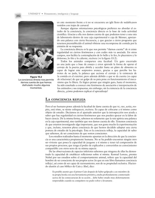 UNIDAD V • Pensamiento, inteligencia y lenguaje
252
en este momento frente a ti no se encuentra un iglú lleno de sudafricanos
vestidos con trajes de carnaval.
Aunque algunas orientaciones psicológicas prefieren no abordar el es-
tudio de la conciencia, la conciencia directa es la base de toda actividad
científica. Gracias a ella nos damos cuenta de que podemos tener a una rata
de laboratorio dentro de una caja experimental o caja de Skinner, apretan-
do una palanca con cierta frecuencia, y que gracias a cierto programa que
tenemos preestablecido el animal obtiene una recompensa de comida por la
emisión de su respuesta.
La conciencia directa es la que nos permite “darnos cuenta” de si existe
regularidad en ciertos fenómenos y con cuáles más va asociada. En otros
campos, nos facilita la contemplación de lo bello y lo feo, lo placentero y lo
doloroso, lo frío y lo caliente, etcétera (ve la figura 15.2).
Todos los animales comparten esta facultad. Un gato encerrado
en una jaula que a base de ensayo y error aprende la forma de operar el
cerrojo de la puerta para abrirla y acceder hasta un plato de alimento es
capaz de lograr este sorpresivo avance, gracias a que percibe los ba-
rrotes de su jaula, la palanca que acciona el cerrojo y la existencia de
la comida en el exterior; pero además debido a que se da cuenta (es capaz
de relacionar) de que un golpe de su pata pone en funcionamiento el meca-
nismo que lo libera. Es lógico pensar que ningún gato, hasta el momento,
ha sido enseñado a conocer este fenómeno de asociación e interpretación de
los estímulos y sus respuestas; sin embargo, sin la existencia de la conciencia
directa, ¿cómo podemos explicar el aprendizaje?
LA CONCIENCIA REFLEJA
Pero el ser humano posee además la facultad de darse cuenta de que ve, oye, actúa, res-
pira, está triste, se siente enloquecer, etcétera. Es capaz de colocarse a sí mismo como
objeto de estudio. Decíamos en el apartado anterior que la introspección nos ayuda a
saber que hay regularidad en ciertos fenómenos que nos pueden apoyar en la labor de
hacer ciencia. De la misma forma, sabemos no solamente que la rata aprieta una palanca
en la caja experimental, sino también que nos damos cuenta de ello. Tenemos conciencia
de que estamos investigando algo importante, que nos gusta mucho la experimentación
y que, incluso, tenemos plena conciencia de que hemos decidido adoptar una cierta
postura de estudio de la psicología. Ésta es la conciencia refleja, la capacidad de saber
que sabemos, de ser conscientes de que somos conscientes.
Los estudios realizados hasta el momento apuntan en la dirección de que la concien-
cia es una característica propiamente humana. No se ha podido encontrar ningún otro
ser viviente que posea la capacidad de juzgarse a sí mismo y tener tal comprensión de
sus propios procesos; que tenga el poder de explicarlos y convertirlos en conocimiento
compartible con otros seres de su misma especie.
De las observaciones de especies inferiores sabemos que ninguna de ellas ha demos-
trado la capacidad de establecer reflexiones sobre sí misma. Konrad Lorenz, premio
Nobel por sus estudios sobre el comportamiento animal, refiere que la capacidad del
hombre de ser consciente de sus propios actos (lo que en este libro llamamos conciencia
refleja), así como de ser capaz de razonamiento, son de su propiedad exclusiva. Hacien-
do alusión al caso bíblico de Caín y Abel, dice:
Es posible asumir que el primer Caín después de haber golpeado a un miembro de
su propia horda con una herramienta primitiva, estaba profundamente consternado
acerca de las consecuencias de su acción... debe haber estado muy dolorosamente
sorprendido cuando su compañero no pudo volver a levantarse.
Figura 15.2
La conciencia directa nos permite
darnos cuenta de que hemos
disfrutado mucho algunos
momentos.
 