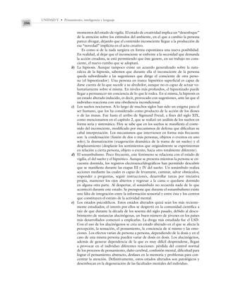 UNIDAD V • Pensamiento, inteligencia y lenguaje
256
momentos del estado de vigilia. El estado de creatividad implica un “desenfoque”
de la atención sobre los estímulos del ambiente, en el que a cambio la persona
parece divagar, dejando que el contenido inconsciente llegue a la producción de
esa “novedad” implícita en el acto creativo.
Es como si de la nada surgiera en forma espontánea una nueva posibilidad.
En realidad, al dejar que el inconsciente se enfrente a la necesidad que demanda
la acción creadora, se está permitiendo que éste genere, en un trabajo no cons-
ciente, el nuevo rumbo que se adoptará.
b) La hipnosis. Aunque tampoco existe un acuerdo generalizado sobre la natu-
raleza de la hipnosis, sabemos que durante ella el inconsciente de la persona
queda subordinado a las sugestiones que dirige el consciente de otra perso-
na (el hipnotizador). Una persona en trance hipnótico superficial es capaz de
darse cuenta de lo que sucede a su alrededor, aunque no es capaz de actuar vo-
luntariamente sobre sí misma. En niveles más profundos, el hipnotizado puede
llegar a permanecer sin conciencia de lo que le rodea. En sí misma, la hipnosis es
un estado alterado inducido, es decir, provocado con sugestiones, ante las que el
individuo reacciona con una obediencia incondicional.
c) Los sueños nocturnos. A lo largo de muchos siglos han sido un enigma para el
ser humano, que los ha considerado como producto de la acción de los dioses
o de las musas. Fue hasta el arribo de Sigmund Freud, a fines del siglo XIX,
como mencionamos en el capítulo 2, que se realizó un análisis de los sueños en
forma seria y sistemática. Hoy se sabe que en los sueños se manifiesta el conte-
nido del inconsciente, modificado por mecanismos de defensa que dificultan su
cabal interpretación. Los mecanismos que intervienen en forma más frecuente
son: la condensación (fusión de dos o más personas, objetos o eventos en uno
solo); la dramatización (exageración dramática de la trama de un sueño) y el
desplazamiento (desplazar los sentimientos que originalmente se experimentan
en relación a cierta persona, objeto o evento, hacia otro totalmente diferente).
d) El sonambulismo. Poco frecuente, este fenómeno se relaciona con el estado de
vigilia, el del sueño y el hipnótico. Aunque se presenta mientras la persona se en-
cuentra dormida, los registros electroencefalográficos han permitido descubrir
que se manifiesta durante las etapas III y IV del sueño. Un sonámbulo realiza
acciones mediante las cuales es capaz de levantarse, caminar, salvar obstáculos,
responder a preguntas, seguir instrucciones, desarrollar tareas por iniciativa
propia, mantener los ojos abiertos y regresar a la cama o quedarse dormido
en alguna otra parte. Al despertar, el sonámbulo no recuerda nada de lo que
aconteció durante este estado. Se presupone que durante el sonambulismo existe
una falta de integración entre la información sensorial y entre ésta y los centros
que constituyen el estrato de la actividad mental.
e) Los estados psicodélicos. Estos estados alterados quizá sean los más reciente-
mente estudiados; el interés por ellos se despertó en la comunidad científica a
raíz de que durante la década de los sesenta del siglo pasado, debido al descu-
brimiento de sustancias alucinógenas, un buen número de jóvenes en los países
más desarrollados comenzó a emplearlas. La droga más estudiada fue el LSD.
Con el uso de los alucinógenos se crea un estado alterado en el que se afecta la
percepción, la sensación, el pensamiento, la conciencia de sí mismo y las emo-
ciones. Los efectos varían de persona a persona, dependiendo de la dosis y en el
caso de una misma persona pueden variar de dosis en dosis. Los alucinógenos,
además de generar dependencia de la que es muy difícil desprenderse, llegan
a provocar en el individuo diferentes reacciones: pérdida del control normal
de los procesos de pensamiento, daño cerebral, confusión mental, dificultad para
lograr el pensamiento abstracto, desfases en la memoria y problemas para con-
centrar la atención. Definitivamente, estos estados alterados son patológicos y
desembocan en la degeneración de las facultades mentales del individuo.
 
