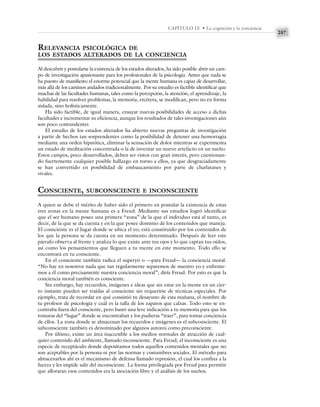 257
CAPÍTULO 15 • La cognición y la conciencia
RELEVANCIA PSICOLÓGICA DE
LOS ESTADOS ALTERADOS DE LA CONCIENCIA
Al descubrir y postularse la existencia de los estados alterados, ha sido posible abrir un cam-
po de investigación apasionante para los profesionales de la psicología. Antes que nada se
ha puesto de manifiesto el enorme potencial que la mente humana es capaz de desarrollar,
más allá de los caminos andados tradicionalmente. Por su estudio es factible identificar que
muchas de las facultades humanas, tales como la percepción, la atención, el aprendizaje, la
habilidad para resolver problemas, la memoria, etcétera, se modifican, pero no en forma
aislada, sino holísticamente.
Ha sido factible, de igual manera, ensayar nuevas posibilidades de acceso a dichas
facultades e incrementar su eficiencia, aunque los resultados de tales investigaciones aún
son poco contundentes
El estudio de los estados alterados ha abierto nuevas preguntas de investigación
a partir de hechos tan sorprendentes como la posibilidad de detener una hemorragia
mediante una orden hipnótica, eliminar la sensación de dolor mientras se experimenta
un estado de meditación concentrada o la de inventar un nuevo artefacto en un sueño.
Estos campos, poco desarrollados, deben ser vistos con gran interés, pero cuestionan-
do fuertemente cualquier posible hallazgo en torno a ellos, ya que desgraciadamente
se han convertido en posibilidad de embaucamiento por parte de charlatanes y
vivales.
CONSCIENTE, SUBCONSCIENTE E INCONSCIENTE
A quien se debe el mérito de haber sido el primero en postular la existencia de estas
tres zonas en la mente humana es a Freud. Mediante sus estudios logró identificar
que el ser humano posee una primera “zona” de la que el individuo está al tanto, es
decir, de la que se da cuenta y en la que posee dominio de los contenidos que maneja.
El consciente es el lugar donde se ubica el yo; está constituido por los contenidos de
los que la persona se da cuenta en un momento determinado. Después de leer este
párrafo observa al frente y analiza lo que existe ante tus ojos y lo que captan tus oídos,
así como los pensamientos que lleguen a tu mente en este momento. Todo ello se
encontrará en tu consciente.
En el consciente también radica el superyó o —para Freud— la conciencia moral.
“No hay en nosotros nada que tan regularmente separemos de nuestro yo y enfrente-
mos a él como precisamente nuestra conciencia moral”, diría Freud. Por esto es que la
conciencia moral también es consciente.
Sin embargo, hay recuerdos, imágenes e ideas que sin estar en la mente en un cier-
to instante pueden ser traídas al consciente sin requerirse de técnicas especiales. Por
ejemplo, trata de recordar en qué consistió tu desayuno de esta mañana, el nombre de
tu profesor de psicología y cuál es la talla de los zapatos que calzas. Todo esto se en-
contraba fuera del consciente, pero bastó una leve indicación a tu memoria para que los
tomaras del “lugar” donde se encontraban y los pudieras “traer”, para tomar conciencia
de ellos. La zona donde se almacenan los recuerdos e imágenes es el subconsciente. El
subconsciente también es denominado por algunos autores como preconsciente.
Por último, existe un área inaccesible a los medios normales de atracción de cual-
quier contenido del ambiente, llamado inconsciente. Para Freud, el inconsciente es una
especie de receptáculo donde depositamos todos aquellos contenidos mentales que no
son aceptables por la persona ni por las normas y costumbres sociales. El método para
almacenarlos ahí es el mecanismo de defensa llamado represión, el cual los confina a la
fuerza y les impide salir del inconsciente. La forma privilegiada por Freud para permitir
que afloraran esos contenidos era la asociación libre y el análisis de los sueños.
 