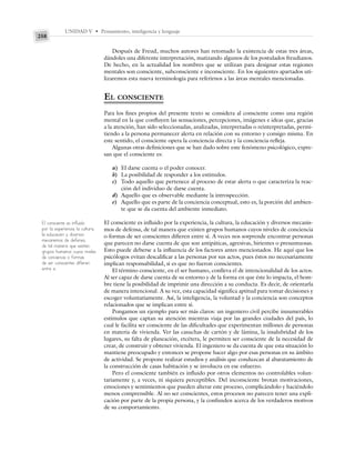 UNIDAD V • Pensamiento, inteligencia y lenguaje
258
Después de Freud, muchos autores han retomado la existencia de estas tres áreas,
dándoles una diferente interpretación, matizando algunos de los postulados freudianos.
De hecho, en la actualidad los nombres que se utilizan para designar estas regiones
mentales son consciente, subconsciente e inconsciente. En los siguientes apartados uti-
lizaremos esta nueva terminología para referirnos a las áreas mentales mencionadas.
EL CONSCIENTE
Para los fines propios del presente texto se considera al consciente como una región
mental en la que confluyen las sensaciones, percepciones, imágenes e ideas que, gracias
a la atención, han sido seleccionadas, analizadas, interpretadas o reinterpretadas, permi-
tiendo a la persona permanecer alerta en relación con su entorno y consigo misma. En
este sentido, el consciente opera la conciencia directa y la conciencia refleja.
Algunas otras definiciones que se han dado sobre este fenómeno psicológico, expre-
san que el consciente es:
a) El darse cuenta o el poder conocer.
b) La posibilidad de responder a los estímulos.
c) Todo aquello que pertenece al proceso de estar alerta o que caracteriza la reac-
ción del individuo de darse cuenta.
d) Aquello que es observable mediante la introspección.
e) Aquello que es parte de la conciencia conceptual, esto es, la porción del ambien-
te que se da cuenta del ambiente inmediato.
El consciente es influido por la experiencia, la cultura, la educación y diversos mecanis-
mos de defensa, de tal manera que existen grupos humanos cuyos niveles de conciencia
o formas de ser conscientes difieren entre sí. A veces nos sorprende encontrar personas
que parecen no darse cuenta de que son antipáticas, agresivas, hirientes o presuntuosas.
Esto puede deberse a la influencia de los factores antes mencionados. He aquí que los
psicólogos evitan descalificar a las personas por sus actos, pues éstos no necesariamente
implican responsabilidad, si es que no fueron conscientes.
El término consciente, en el ser humano, conlleva el de intencionalidad de los actos.
Al ser capaz de darse cuenta de su entorno y de la forma en que éste lo impacta, el hom-
bre tiene la posibilidad de imprimir una dirección a su conducta. Es decir, de orientarla
de manera intencional. A su vez, esta capacidad significa aptitud para tomar decisiones y
escoger voluntariamente. Así, la inteligencia, la voluntad y la conciencia son conceptos
relacionados que se implican entre sí.
Pongamos un ejemplo para ser más claros: un ingeniero civil percibe innumerables
estímulos que captan su atención mientras viaja por las grandes ciudades del país, lo
cual le facilita ser consciente de las dificultades que experimentan millones de personas
en materia de vivienda. Ver las casuchas de cartón y de lámina, la insalubridad de los
lugares, su falta de planeación, etcétera, le permiten ser consciente de la necesidad de
crear, de construir y obtener vivienda. El ingeniero se da cuenta de que esta situación lo
mantiene preocupado y entonces se propone hacer algo por esas personas en su ámbito
de actividad. Se propone realizar estudios y análisis que conduzcan al abaratamiento de
la construcción de casas habitación y se involucra en ese esfuerzo.
Pero el consciente también es influido por otros elementos no controlables volun-
tariamente y, a veces, ni siquiera perceptibles. Del inconsciente brotan motivaciones,
emociones y sentimientos que pueden alterar este proceso, complicándolo y haciéndolo
menos comprensible. Al no ser conscientes, estos procesos no parecen tener una expli-
cación por parte de la propia persona, y la confunden acerca de los verdaderos motivos
de su comportamiento.
El consciente es influido
por la experiencia, la cultura,
la educación y diversos
mecanismos de defensa,
de tal manera que existen
grupos humanos cuyos niveles
de conciencia o formas
de ser conscientes difieren
entre sí.
 