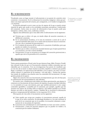259
CAPÍTULO 15 • La cognición y la conciencia
EL SUBCONSCIENTE
Visualizado como un lugar mental, el subconsciente es un puente de conexión entre
consciente e inconsciente. En él se almacenan los recuerdos, imágenes e ideas que per-
miten una mejor operación de la mente; por consiguiente, en él residen la imaginación
y la memoria.
Su función principal es servir como un área de soporte de la que se puede extraer
material de apoyo que ayude en las actividades sensoriales, perceptivas e intelectuales
del consciente. Actúa como un centro de información al que se puede acudir para
interpretar, analizar, idear, crear, confrontar, etcétera.
Algunas otras definiciones que se han dado sobre el subconsciente son las siguientes:
a) Término que se refiere a lo que, no siendo objeto de atención consciente, es
débilmente consciente.
b) En la nomenclatura freudiana, es la zona de transición a través de la cual el
material reprimido debe pasar en su camino del inconsciente hacia el consciente.
(En este caso es sinónimo de preconsciente.)
c) Es el conjunto de procesos de los cuales no es consciente el individuo, pero que
pueden ser traídos a la conciencia.
d) Término que se refiere a los procesos mentales latentes que el sujeto puede llevar
a la conciencia, con más o menos facilidad.
e) Perteneciente a lo que se encuentra en el margen de la atención; perteneciente a
aquello que está en la penumbra de la conciencia.
EL INCONSCIENTE
Varios autores posteriores a Freud, entre los que destacan Jung, Adler, Fromm y Frankl,
han criticado la idea de que en el inconsciente solamente residen contenidos que son
objetables por el consciente. Con sus investigaciones han puesto de manifiesto que
en esta área de la mente se alojan muchos recuerdos, impulsos e instintos que pueden
llegar a contribuir a la supervivencia del individuo y de su especie, así como a la trans-
misión cultural y la operación de los instintos —de todo tipo—. Incluso hay quienes
han tratado de establecer una relación entre los contenidos del inconsciente y la carga
genética propia de la especie.
Algún otro autor ha visto en el inconsciente al temperamento que sirve de base para
la conformación de la personalidad de cada individuo.
En nuestro caso, consideramos más realista esta última aproximación, que plantea la
existencia en el inconsciente de buen número de impulsos no gratos al propio individuo
o a la sociedad en la que está inmerso, pero que también pertenecen a este campo
contenidos agradables y aceptables por el consciente; por ejemplo, aquellos que los
ancianos son capaces de recordar sobre su infancia y que habían quedado en el olvido
durante casi toda su vida juvenil y madura. También ahí se encuentra la información
genética y temperamental del individuo (ve los esquemas 15.5 y 15.6).
Otros puntos de vista sobre el inconsciente son los siguientes:
a) Todo aquello que escapa por completo al conocimiento personal, aquello de
lo que no se tiene conciencia. En psicología freudiana es, con más exactitud, la
parte de lo no consciente que no es accesible a la evocación voluntaria a conse-
cuencia de un mecanismo de represión.
b) Caracteriza una actividad para la cual el individuo no tiene una razón o motivo.
c) Perteneciente a todos los procesos psíquicos que no pueden ser traídos a la
conciencia por los medios ordinarios.
El subconsciente es un puente
de conexión entre consciente
e inconsciente.
Inconsciente sirve de base
para la conformación de
la personalidad de cada
individuo.
 