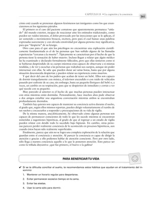 261
CAPÍTULO 15 • La cognición y la conciencia
cómo está cuando se presentan algunos fenómenos tan intrigantes como los que enun-
ciaremos en los siguientes párrafos.
El primero es el caso del paciente comatoso que aparentemente permanece “aisla-
do” del mundo exterior, incapaz de reaccionar ante los estímulos tradicionales, como
pueden ser ruidos intensos, el dolor provocado por las inyecciones que se le aplican, el
ser sometido a movimientos bruscos, etcétera, pero para el cual bastan unas palabras
expresadas suavemente y con elevada emotividad por alguna persona muy significativa,
para que “despierte” de su letargo.
Otro caso para el que aún los psicólogos no encuentran una explicación científi-
camente fundamentada es el de las personas que han sufrido alguna de las llamadas
experiencias “cercanas a la muerte”. Típicamente se caracterizan por el hecho de que la
persona tiene la sensación de haber muerto. Incluso llegan a relatar que algún médico
las ha examinado y declarado formalmente fallecidos, pero que ellas sintieron como si
se hubieran desprendido de su cuerpo mientras eran capaces de observarse a sí mismas
tendidas, y de ver y escuchar a las personas que rodeaban sus cuerpos, aunque sin poder
interactuar con ellas. Se sabe que pueden durar así varias horas, hasta que por alguna
situación desconocida despiertan y pueden relatar su experiencia como muertos.
Y qué decir del caso de los padres que acaban de tener un bebé. Ellos son capaces
de dormir tranquilamente con música, el televisor encendido o con ruido de vehículos
pasando por enfrente de su casa; sin embargo, basta un pequeño lloriqueo del bebé o, a
veces, un cambio en su respiración, para que se despierten de inmediato y corran a ver
qué sucede con su pequeño.
Muy parecido al anterior es el hecho de que muchas personas pueden interactuar
con otras mientras están dormidas. Personalmente, hace muchos años pude observar
a dos amigos entablar una angustiosa conversación mientras ambos se encontraban
profundamente dormidos.
También hay quienes son capaces de mantener su conciencia activa durante el sueño,
al grado que, según ellos mismos reportan, pueden dirigir voluntariamente el rumbo de
sus sueños y encauzarlos a responder a preocupaciones de su vida de vigilia.
De la misma manera, anecdóticamente, he observado cómo algunas personas son
capaces de permanecer conscientes de todo lo que les sucede mientras se encuentran
sometidas a sugestiones hipnóticas, al grado de que al regresar a un estado de vigilia
pueden relatar con detalle todo lo sucedido bajo hipnosis. En cambio, otras perso-
nas parecen perder realmente conciencia de lo acontecido en procesos hipnóticos, aun
cuando éstos hayan sido realmente superficiales.
Finalmente, parece que aún no se logra una completa exploración de la relación que
guardan entre sí conciencia y atención. Al parecer la conciencia es capaz de dirigir la
atención y gracias a ello podemos hablar de atención consciente. Pero por otro lado,
sólo llega a nuestra conciencia aquello a lo que le ponemos atención. Esto parece ser
como la trillada disyuntiva: ¿qué fue primero, el huevo o la gallina?
PARA BENEFICIARTU VIDA
Si se te dificulta conciliar el sueño, te recomendamos estos hábitos que ayudan en el tratamiento del in-
somnio:
1. Mantener un horario regular para despertarse.
2. Evitar permanecer excesivo tiempo en la cama.
3. Evitar las siestas.
4. Usar la cama sólo para dormir.
✔
 
