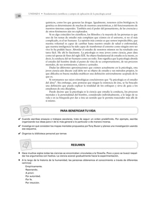 UNIDAD I • Fundamentos científicos y campos de aplicación de la psicología actual
10
químicos, como los que generan las drogas. Igualmente, tenemos ciclos biológicos; la
genética es determinante de muchas de nuestras características, y del funcionamiento de
nuestros sistemas corporales. También está el poder del pensamiento, de las creencias y
de otros fenómenos aún no explorados.
Si en algo coinciden los científicos, los filósofos y la mayoría de las personas es que
uno de los temas de estudio más complejos que existen en el universo, si no el más
complicado, es el ser humano. La opinión más común es que somos impredecibles, que
nuestra voluntad es capaz de cambiar hasta nuestro estado de salud o enfermedad,
que nuestra inteligencia ha sido capaz de transformar el entorno como ningún otro ser
vivo lo ha podido hacer. Abordar el estudio de nosotros mismos no ha resultado una
tarea fácil. He ahí lo fascinante. La psicología es muy joven como ciencia, pues data
como tal apenas de fines del siglo XIX. Su objeto fundamental de estudio es la mente, es
decir, la conducta del ser humano como un todo. Esto significa que la psicología aborda
el estudio del hombre desde el punto de vista de su comportamiento, de sus procesos
mentales, de sus sentimientos, valores y actitudes.
Dadas las diferentes aproximaciones que existen actualmente en la psicología, esta
joven ciencia aún discute cuál debe ser su objeto de estudio y sus métodos propios, lo
que dificulta en buena medida establecer una definición universalmente aceptada de lo
que es.
Si retomamos sus raíces etimológicas concluiremos que “la psicología es el estudio
del alma”. Sin embargo, ante posturas que niegan la existencia de ésta, se ha buscado
una definición que pueda explicar la totalidad de los enfoques y sirva de guía a los
estudiosos de esta disciplina.
Puede decirse que la psicología es la ciencia que estudia la conducta, los procesos
mentales y la personalidad del hombre, considerado individualmente, a lo largo de su
vida y en su búsqueda por dar a ésta un sentido que le permita trascender más allá de
sí mismo.
PARA BENEFICIARTU VIDA
Cuando escribas ensayos o trabajos escolares, trata de seguir un orden predefinido. Por ejemplo, escribe
organizando tus ideas para ir de lo más general a lo particular o de manera inversa.
Investiga en qué consisten los mapas mentales propuestos porTony Buzan y planea una investigación usando
ese esquema.
Organiza tu biblioteca personal por temas
RESUMEN
Hace muchos siglos todas las ciencias se encontraban vinculadas a la filosofía. Poco a poco se buscó respal-
dar los argumentos con hechos. La ciencia avanzó gradualmente hacia la experimentación.
A lo largo de la historia de la humanidad, las personas obtenemos el conocimiento a través de diferentes
caminos:
Empíricamente.
Razonando.
A priori.
Por autoridad.
Por fe.
Por intuición.
✔
✔
✔
♦
♦
 