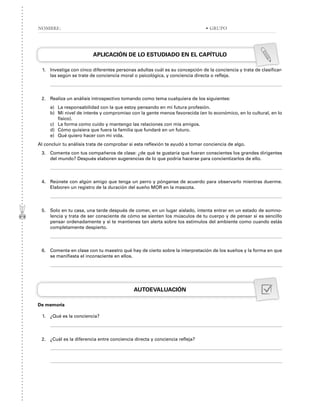 APLICACIÓN DE LO ESTUDIADO EN EL CAPÍTULO
1. Investiga con cinco diferentes personas adultas cuál es su concepción de la conciencia y trata de clasificar-
las según se trate de conciencia moral o psicológica, y conciencia directa o refleja.
2. Realiza un análisis introspectivo tomando como tema cualquiera de los siguientes:
a) La responsabilidad con la que estoy pensando en mi futura profesión.
b) Mi nivel de interés y compromiso con la gente menos favorecida (en lo económico, en lo cultural, en lo
físico).
c) La forma como cuido y mantengo las relaciones con mis amigos.
d) Cómo quisiera que fuera la familia que fundaré en un futuro.
e) Qué quiero hacer con mi vida.
Al concluir tu análisis trata de comprobar si esta reflexión te ayudó a tomar conciencia de algo.
3. Comenta con tus compañeros de clase: ¿de qué te gustaría que fueran conscientes los grandes dirigentes
del mundo? Después elaboren sugerencias de lo que podría hacerse para concientizarlos de ello.
4. Reúnete con algún amigo que tenga un perro y pónganse de acuerdo para observarlo mientras duerme.
Elaboren un registro de la duración del sueño MOR en la mascota.
5. Solo en tu casa, una tarde después de comer, en un lugar aislado, intenta entrar en un estado de somno-
lencia y trata de ser consciente de cómo se sienten los músculos de tu cuerpo y de pensar si es sencillo
pensar ordenadamente y si te mantienes tan alerta sobre los estímulos del ambiente como cuando estás
completamente despierto.
6. Comenta en clase con tu maestro qué hay de cierto sobre la interpretación de los sueños y la forma en que
se manifiesta el inconsciente en ellos.
AUTOEVALUACIÓN
De memoria
1. ¿Qué es la conciencia?
2. ¿Cuál es la diferencia entre conciencia directa y conciencia refleja?
NOMBRE: • GRUPO
 