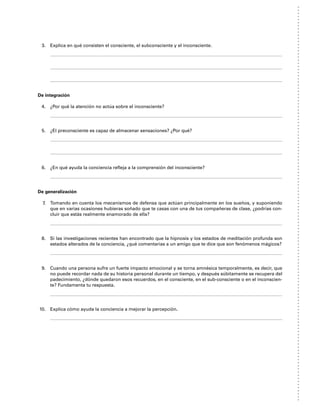 3. Explica en qué consisten el consciente, el subconsciente y el inconsciente.
De integración
4. ¿Por qué la atención no actúa sobre el inconsciente?
5. ¿El preconsciente es capaz de almacenar sensaciones? ¿Por qué?
6. ¿En qué ayuda la conciencia refleja a la comprensión del inconsciente?
De generalización
7. Tomando en cuenta los mecanismos de defensa que actúan principalmente en los sueños, y suponiendo
que en varias ocasiones hubieras soñado que te casas con una de tus compañeras de clase, ¿podrías con-
cluir que estás realmente enamorado de ella?
8. Si las investigaciones recientes han encontrado que la hipnosis y los estados de meditación profunda son
estados alterados de la conciencia, ¿qué comentarías a un amigo que te dice que son fenómenos mágicos?
9. Cuando una persona sufre un fuerte impacto emocional y se torna amnésica temporalmente, es decir, que
no puede recordar nada de su historia personal durante un tiempo, y después súbitamente se recupera del
padecimiento, ¿dónde quedaron esos recuerdos, en el consciente, en el sub-consciente o en el inconscien-
te? Fundamenta tu respuesta.
10. Explica cómo ayuda la conciencia a mejorar la percepción.
 