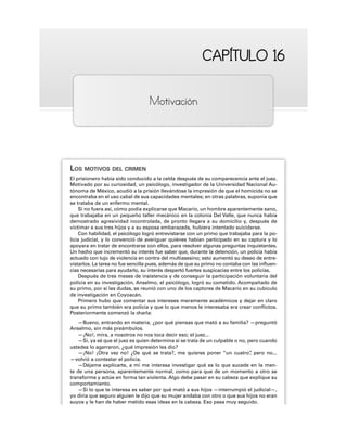 CAPÍTULO 16
CAPÍTULO 16
Motivación
LOS MOTIVOS DEL CRIMEN
El prisionero había sido conducido a la celda después de su comparecencia ante el juez.
Motivado por su curiosidad, un psicólogo, investigador de la Universidad Nacional Au-
tónoma de México, acudió a la prisión llevándose la impresión de que el homicida no se
encontraba en el uso cabal de sus capacidades mentales; en otras palabras, suponía que
se trataba de un enfermo mental.
Si no fuera así, cómo podía explicarse que Macario, un hombre aparentemente sano,
que trabajaba en un pequeño taller mecánico en la colonia Del Valle, que nunca había
demostrado agresividad incontrolada, de pronto llegara a su domicilio y, después de
victimar a sus tres hijos y a su esposa embarazada, hubiera intentado suicidarse.
Con habilidad, el psicólogo logró entrevistarse con un primo que trabajaba para la po-
licía judicial, y lo convenció de averiguar quiénes habían participado en su captura y lo
apoyara en tratar de encontrarse con ellos, para resolver algunas preguntas inquietantes.
Un hecho que incrementó su interés fue saber que, durante la detención, un policía había
actuado con lujo de violencia en contra del multiasesino; esto aumentó su deseo de entre-
vistarlos. La tarea no fue sencilla pues, además de que su primo no contaba con las influen-
cias necesarias para ayudarlo, su interés despertó fuertes suspicacias entre los policías.
Después de tres meses de insistencia y de conseguir la participación voluntaria del
policía en su investigación, Anselmo, el psicólogo, logró su cometido. Acompañado de
su primo, por si las dudas, se reunió con uno de los captores de Macario en su cubículo
de investigación en Coyoacán.
Primero hubo que comentar sus intereses meramente académicos y dejar en claro
que su primo también era policía y que lo que menos le interesaba era crear conflictos.
Posteriormente comenzó la charla:
—Bueno, entrando en materia, ¿por qué piensas que mató a su familia? —preguntó
Anselmo, sin más preámbulos.
—¡No!, mira, a nosotros no nos toca decir eso; el juez...
—Sí, ya sé que el juez es quien determina si se trata de un culpable o no, pero cuando
ustedes lo agarraron, ¿qué impresión les dio?
—¡No! ¡Otra vez no! ¿De qué se trata?, me quieres poner “un cuatro”
, pero no...
—volvió a contestar el policía.
—Déjame explicarte, a mí me interesa investigar qué es lo que sucede en la men-
te de una persona, aparentemente normal, como para que de un momento a otro se
transforme y actúe en forma tan violenta. Algo debe pasar en su cabeza que explique su
comportamiento.
—Si lo que te interesa es saber por qué mató a sus hijos —interrumpió el judicial—,
yo diría que seguro alguien le dijo que su mujer andaba con otro o que sus hijos no eran
suyos y le han de haber metido esas ideas en la cabeza. Eso pasa muy seguido.
 