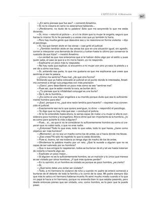 267
CAPÍTULO 16 • Motivación
—¿En serio piensas que fue eso? —comentó Anselmo.
—Si no lo creyera en serio no estaríamos hablando...
—¡Perdóname, no dudo de tu palabra! Sólo que me sorprende lo que me estás
diciendo.
—Sí, mira —retornó el policía—, si a ti te dicen que tu mujer te engaña, seguro que
harías lo mismo.Yo lo he pensado y a veces creo que yo también lo haría.
—Pero hay mucha gente que descubre eso y no reacciona en forma violenta —dijo
el psicólogo.
—Sí, los que tienen atole en las venas —casi gritó el judicial.
— ¿También tendrán atole en las venas los que en una situación igual, sin agredir,
corren a interponer una demanda de divorcio y luchan hasta lo último por conservar la
custodia de sus hijos? —insistió Anselmo.
—La verdad es que nos enteramos que sí le habían dicho algo por el estilo y pues
quién sabe, el caso es que si a mí me lo hacen, yo no respondo.
—Explícame un poco más tu respuesta.
—No hay nada que explicar, si encuentro a mi mujer con otro yo saco la pistola y a
ver de a cómo nos toca...
—Sí, entiendo esa parte, lo que me gustaría es que me explicaras qué crees que
sentirías si eso te pasara.
—¿Cómo me sentiría? Pues mal, ¿de qué otra forma?
Sintiendo que ya había colocado al judicial en el punto donde le interesaba, Ansel-
mo comenzó a dirigir sus preguntas con más precisión:
—¡Claro!, pero descríbeme un poco más cómo es ese “sentirse mal”
.
—Pues así, que te están viendo la cara, se burlan de ti.
—¿Tú piensas que la infidelidad conyugal es una burla?
—De ti, de tu hombría...
—¿Es como si una mujer engañara a su marido porque duda que sea lo suficiente-
mente hombre para ella?
—¡Eso!, porque si no, ¿qué otra razón tendría para hacerlo? —expresó muy conven-
cido el judicial.
—Exactamente eso es lo que quiero averiguar, tú dime —respondió el psicólogo.
—Yo digo que no hay más que eso —concluyó el policía.
—Si te he entendido hasta ahora, tú serías capaz de matar a tu mujer si ella te con-
siderara poco hombre y te engañara. Ahora dime qué tan importante es la hombría, ¿lo
es como para quitarle la vida a alguien?
—Pues... sí... es que si no te consideran lo suficientemente hombre es como si cre-
yeran que no vales nada, o que no eres nadie.
—¿Entonces? Todo lo que eres, todo lo que vales, todo lo que haces, ¿tiene como
objetivo ser más hombre?
—¡Momento!, yo no soy un macho como los de antes, ya vi hacia dónde me llevas.
—¿Eso crees?Yo sólo he repetido lo que tú estás diciendo.
—Pues sí, bueno, tal vez todavía yo tenga algo de macho de los de antes.
—Olvidemos la palabra macho por un rato. ¿Qué le sucede a alguien que no es
capaz de ser valorado por su hombría?
—Que ni sus amigos lo respetarían, todos se burlarían de él y tal vez hasta tratarían
de violarlo o hacerle algo así.
—Explícate un poco mejor...
—Si alguien no es lo suficientemente hombre, es un maricón y lo único que merece
es ser violado por otros hombres. ¿Y qué más quieres perder?
—En tu opinión, si un hombre es violado es porque es poco hombre, ¿es cierto?
—Sí.
—¿Qué tanto debe uno evitar ser violado?
—Todo, a mi hermano lo violaron de niño y cuando mi padre se enteró comenzó a
burlarse de él delante de toda la familia y lo corrió de la casa. Mi padre siempre dijo
que más le valía a mi hermano haberse muerto.Yo sentí mucho miedo cuando vi lo que
mi papá le hacía a mi hermano, porque no entendía bien lo que estaba pasando, pero
desde entonces pienso que ser violado, uno, como hombre, es lo peor que te puede
pasar.
 