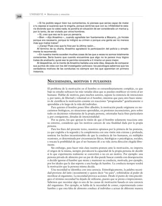 UNIDAD VI • Motivación y emoción
268
—Si he podido seguir bien tus comentarios, tú piensas que serías capaz de matar
a tu esposa si supieras que te engaña, porque sentirías que con su infidelidad te esta-
ría diciendo que no vales nada, te pondría en situación de ser considerado un marica y,
por lo tanto, de ser violado por otros hombres.
—Sí, creo que eso es lo que yo pensaría.
—Bien —dijo Anselmo—, cuando agrediste tan fuertemente a Macario, ¿lo hiciste
porque era necesario, porque te indignó su crimen o porque una gente así no merece
más que malos tratos?
—¡Caray! Pues creo que lo hice por la última razón…
Al término de su charla, Anselmo agradeció la participación del policía y simple-
mente le recomendó:
—En nuestra mente suceden muchas cosas de las que a veces no somos totalmente
conscientes. Sería bueno que cuando encuentres que algo no te parece muy lógico
trates de analizarlo; quizá eso te permita conocerte a ti mismo un poco mejor.
Al despedirse, en la mente de Anselmo bailaba una sola idea, después de comparar
sus puntos de vista con los del investigador policiaco: los psicólogos sabemos que los
verdaderos motivos de las conductas no siempre son los que aparentan en primera
instancia.
NECESIDADES, MOTIVOS Y PULSIONES
El problema de la motivación en el hombre es extraordinariamente complejo, ya que
bajo su estudio subyacen las más variadas ideas que se puedan establecer en torno al ser
humano. Hablar de motivos, para muchos autores, supone la existencia de intenciones
y, por tanto, de libertad y voluntad en el hombre; mientras que para otro buen núme-
ro de científicos la motivación consiste en reacciones “programadas” genéticamente o
aprendidas a lo largo de la vida del individuo.
Para quienes el hombre posee libre albedrío, la motivación puede originarse en me-
canismos biológicos, en situaciones aprendidas, en presiones inconscientes, pero sobre
todo en decisiones voluntarias de la propia persona, orientadas hacia fines particulares
y, por consiguiente, dotadas de intencionalidad.
Por su parte, los que apoyan la visión de que el hombre solamente reacciona ante
su entorno, consideran que los motivos carecen de una finalidad dada por la propia
persona.
Para los fines del presente texto, nosotros optamos por la primera de las posturas,
ya que engloba a la segunda y la complementa con una visión más extensa y profunda;
sostiene los hechos incuestionables de que la conducta de los humanos, en múltiples
ocasiones, es determinada por circunstancias físicas, fisiológicas o psicológicas, sociales;
y rescata la posibilidad de que el ser humano dé a su vida cierta dirección elegida libre-
mente.
Sin embargo, para hacer más clara nuestra postura ante la motivación, no importa
el origen de la misma, siempre prevalecerá la capacidad de la propia persona de decidir
si lo que experimenta realmente se convertirá o no en un motivo. Por ejemplo: una
persona privada de alimento por un par de días puede buscar comida con desesperación
o decidir ignorar el hambre que siente y mantener su conducta, motivada, por ejemplo,
por los ideales que le dan soporte a una huelga de hambre. La conducta siempre tendrá
la motivación que la persona misma decida.
Una necesidad se identifica con una carencia. Etimológicamente, la palabra necesi-
dad proviene del latín (necessitatem) y quiere decir “no para”, refiriéndose al poder de
movilizar al organismo. La necesidad provoca acciones. Desde el punto de vista psicoló-
gico el término necesidad ha dejado de utilizarse, puesto que se presta a imprecisiones.
Sabemos que necesitar algo es una de las causas de motivación basada en una carencia
del organismo. Por ejemplo, se habla de la necesidad de comer, experimentada como
hambre y que esta falta de alimento conduce al individuo a actuar de diferente manera
 