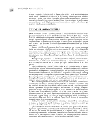 UNIDAD VI • Motivación y emoción
270
relativo a la motivación intencional, en donde nadie motiva a nadie, sino que solamente
puede ayudar a disponer las circunstancias de determinada manera para que el individuo
encuentre o genere en sí mismo los estados anímicos y las razones (ambos pueden ser
motivaciones) que lo interesen en la ejecución de cierta conducta. En ambos casos,
como adivinarás a partir del párrafo anterior, la motivación se explica por la relación que
establece el individuo con su ambiente.
ENFOQUES MOTIVACIONALES
Desde hace varias décadas, a la motivación se le ha visto comúnmente como una fuerza
psíquica que es capaz de mover al individuo en cierta dirección. Se le llega a percibir
como un poder ciego que surge en el interior de la persona y se experimenta como una
energía especial que puede hacer que quien la vive sea capaz casi de cualquier hazaña:
querer es poder. La motivación así concebida es tensión que se acumula en el interior
de la persona y que al rebasar cierto umbral provoca conductas específicas que facilitan
su descarga.
Algunos especialistas afirman, por ejemplo, que para que una persona se decida a
iniciar un tratamiento psicológico necesita experimentar elevados niveles de ansiedad
ante su problemática (entiéndase tensión acumulada), como motivación necesaria para
que se involucre en una terapia, realice en su vida los ajustes convenientes y continúe
en tratamiento hasta el final. Este enfoque lo podríamos llamar de estímulo y descarga
de energía.
Otros psicólogos, siguiendo a la escuela de estímulo-respuesta, visualizan la mo-
tivación como el resultado de procesos asociativos y de conexiones aprendidas. Los
reforzadores condicionados son un ejemplo que explica los fundamentos de esta pers-
pectiva.
Como recordarás, un reforzador condicionado se crea cuando se asocia un reforza-
dor primario o “natural” con un estímulo neutro, y al cabo de varios ensayos el estímulo
neutro adquiere el poder reforzante del primario. En la perspectiva de las investigaciones
fundamentadas en hallazgos de tipo fisiológico, la motivación es vista como la resultante
de factores genéticos o metabólicos, que actúan de alguna manera como “programas”
preestablecidos en la mente humana. El acento es puesto en las necesidades e impulsos
(en inglés, drives), como es el caso de la sexualidad, el hambre, la sed, la necesidad de
oxígeno, la temperatura que causa impacto en el organismo, etcétera.
Otros esfuerzos por explicar la motivación hablan de la homeostasis. Este fenómeno
consiste en el esfuerzo del sistema corporal por tratar de mantener el equilibrio entre
los diferentes procesos metabólicos que se suceden en su interior; cuando el organismo
logra el equilibrio se dice que ha conseguido la homeostasis. Sin embargo, el organis-
mo, como ser vivo, constantemente pierde su estado homeostático, pues es muy difícil
la consecución del mencionado equilibrio, por lo que entran en acción ciertos meca-
nismos naturales con que cuenta el propio organismo y que le sirven para restablecer la
homeostasis perdida. Desde este punto de vista, la búsqueda de ella es el origen de las
motivaciones. El premio Nobel de medicina, Alexis Carrel, fue uno de los científicos
que sustentaron fuertemente esta postura.
Nuttin, retornando a las explicaciones anteriores, y sin considerar como absoluta
a ninguna de ellas, postula que la motivación es un proceso propositivo, es decir, que
tiene como finalidad facilitar la relación del individuo con su ambiente.
Aprovechando los elementos de la teoría de sistemas y las aportaciones de inves-
tigaciones cognoscitivistas, considera que la motivación tiene una entrada al sistema,
un proceso, una salida y una retroalimentación (ve el esquema 16.1). La entrada está
constituida por estándares establecidos por el individuo en relación con su ambiente,
mismos que al ser comparados contra el entorno son capaces de provocar comporta-
mientos que afectan dicho entorno y recibir retroalimentación del mismo.
 