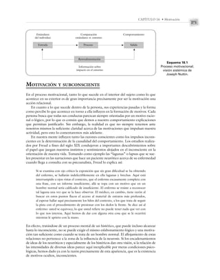 271
CAPÍTULO 16 • Motivación
MOTIVACIÓN Y SUBCONSCIENTE
En el proceso motivacional, tanto lo que sucede en el interior del sujeto como lo que
acontece en su exterior es de gran importancia precisamente por ser la motivación una
acción relacional.
En cuanto a lo que sucede dentro de la persona, sus experiencias pasadas y la forma
como percibe lo que acontece en torno a ella influyen en la formación de motivos. Cada
persona busca que todas sus conductas parezcan siempre orientadas por un motivo racio-
nal o lógico, por lo que es común que demos a nuestro comportamiento explicaciones
que permitan justificarlo. Sin embargo, la realidad es que no siempre tenemos ante
nosotros mismos la suficiente claridad acerca de las motivaciones que impulsan nuestra
actividad, pero esto lo comentaremos más adelante.
En nuestra mente influyen tanto las razones conscientes como los impulsos incons-
cientes en la determinación de la causalidad del comportamiento. Los estudios realiza-
dos por Freud a fines del siglo XIX condujeron a importantes descubrimientos sobre
el papel que juegan nuestros instintos y sentimientos alojados en el inconsciente en la
orientación de nuestra vida. Tomando como ejemplo las “lagunas” o lapsus que se sue-
len presentar en las narraciones que hace un paciente neurótico acerca de su enfermedad
cuando llega a consulta con su psicoanalista, Freud lo explica así:
Si se examina con ojo crítico la exposición que sin gran dificultad se ha obtenido
del enfermo, se hallarán indefectiblemente en ella lagunas y brechas. Aquí está
interrumpido a ojos vistas el contexto, que el enfermo escasamente completa con
una frase, con un informe insuficiente; allá se topa con un motivo que en un
hombre normal sería calificado de insuficiente. El enfermo se resiste a reconocer
tal laguna una vez que se la hace observar. El médico, en cambio, tiene razón al
buscar en estos puntos flacos el acceso al material de estratos más profundos,
al esperar hallar aquí precisamente los hilos del contexto, a los que trata de seguir
la pista con el procedimiento de presionar con los dedos la frente. Se dice así al
enfermo: usted se equivoca; lo que usted refiere no puede tener nada que ver con
lo que nos interesa. Aquí hemos de dar con alguna otra cosa que se le ocurrirá
mientras le aprieto con la mano.
En efecto, tratándose de un proceso mental de un histérico, que puede incluso alcanzar
hasta lo inconsciente, no se puede exigir el mismo eslabonamiento lógico y una motiva-
ción tan suficiente como cuando se trata de un hombre normal. El aflojamiento de estas
relaciones no pertenece a la zona de la influencia de la neurosis. Si los encadenamientos
de ideas de los neuróticos y especialmente de los histéricos dan otra visión, si la relación de
las intensidades de diversas ideas parece aquí inexplicable por meras condiciones psico-
lógicas, hemos dado ya con la razón precisamente de esta apariencia, que es la existencia
de motivos ocultos, inconscientes.
Esquema 16.1
Proceso motivacional,
visión sistémica de
Joseph Nuttin.
Estándares
del individuo
Entrada
Comparación
estándares vs. entorno
Proceso
Comportamiento
Salida
Retroalimentación
Información sobre
impacto en el entorno
 