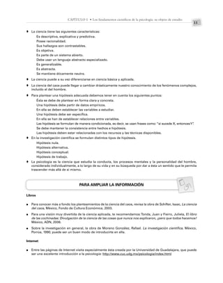 11
CAPÍTULO 1 • Los fundamentos científicos de la psicología: su objeto de estudio
La ciencia tiene las siguientes características:
Es descriptiva, explicativa y predictiva.
Posee racionalidad.
Sus hallazgos son contrastables.
Es objetiva.
Es parte de un sistema abierto.
Debe usar un lenguaje abstracto especializado.
Es generalizable.
Es abstracta.
Se mantiene éticamente neutra.
La ciencia puede a su vez diferenciarse en ciencia básica y aplicada.
La ciencia del caos puede llegar a cambiar drásticamente nuestro conocimiento de los fenómenos complejos,
incluido el del hombre.
Para plantear una hipótesis adecuada debemos tener en cuenta los siguientes puntos:
Ésta se debe de plantear en forma clara y concreta.
Una hipótesis debe partir de datos empíricos.
En ella se deben establecer las variables a estudiar.
Una hipótesis debe ser específica.
En ella se han de establecer relaciones entre variables.
Las hipótesis se formulan de manera condicionada, es decir, se usan frases como: “si sucede X, entoncesY”
.
Se debe mantener la consistencia entre hechos e hipótesis.
Las hipótesis deben estar relacionadas con los recursos y las técnicas disponibles.
En la investigación científica se formulan distintos tipos de hipótesis.
Hipótesis nula.
Hipótesis alternativa.
Hipótesis conceptual.
Hipótesis de trabajo.
La psicología es la ciencia que estudia la conducta, los procesos mentales y la personalidad del hombre,
considerado individualmente, a lo largo de su vida y en su búsqueda por dar a ésta un sentido que le permita
trascender más allá de sí mismo.
PARA AMPLIAR LA INFORMACIÓN
Libros
Para conocer más a fondo los planteamientos de la ciencia del caos, revisa la obra de Schifter, Isaac, La ciencia
del caos, México, Fondo de Cultura Económica, 2003.
Para una visión muy divertida de la ciencia aplicada, te recomendamos:Tonda, Juan y Fierro, Julieta, El libro
de las cochinadas: Divulgación de la ciencia de las cosas que nunca nos explicaron, ¡pero que todos hacemos!
México, ADN, 2006.
Sobre la investigación en general, la obra de Moreno González, Rafael. La investigación científica, México,
Porrúa, 1990; puede ser un buen modo de introducirte en ella.
Internet
Entre las páginas de Internet visita especialmente ésta creada por la Universidad de Guadalajara, que puede
ser una excelente introducción a la psicología: http://www.cuc.udg.mx/psicologia/index.html
♦
♦
♦
♦
♦
♦
●
●
●
●
 