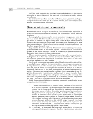UNIDAD VI • Motivación y emoción
272
Podemos, pues, conjeturar tales motivos ocultos en todos los casos en que se puede
comprobar un salto en el contexto, algo que rebasa los motivos que se pueden justificar
normalmente.
Las motivaciones verdaderas de muchas conductas o, incluso, de enfermedades pue-
den permanecer ocultas a los ojos de las demás personas, pero con el empleo de las
técnicas adecuadas es posible dilucidarlas.
BASES BIOLÓGICAS DE LA MOTIVACIÓN
Conforme las ciencias biológicas incrementan su conocimiento de los organismos, se
perfecciona nuestra comprensión de las causas que los impulsan a realizar diferentes
conductas.
Por ejemplo, hoy sabemos que los osos se comunican principalmente entre sí a
través del sentido del olfato. Cuando un oso migra hacia un nuevo hogar, se preocupa
por marcar su territorio con deposiciones y orina, además de dejar rastros de olor en
arbustos y árboles, frotándose contra ellos o afilando sus garras. De esta manera, otros
osos que merodeen por el lugar evitarán internarse en ese territorio, simplemente por
los olores que perciben en la zona.
La percepción de olores es también determinante para suscitar respuestas de apa-
reamiento en los machos de muchísimas especies. Las hembras que se encuentran en
periodo de celo emiten una mayor cantidad de estas sustancias, mismas que indican a
los machos que se encuentran dispuestas a aparearse.
El comportamiento agresivo también puede tener origen en los aromas del ambien-
te. La primera de las abejas reina que nace en una colmena también indica, a través de
sus hormonas, que las demás integrantes de la comunidad deben atacar a las abejas reina
que nazcan después de ella, hasta matarlas.
En el caso de los humanos, sabemos que la irritabilidad y la depresión pueden deber-
se a múltiples causas orgánicas. En ocasiones podemos encontrar personas que evitan
la compañía de otros, se aíslan sin tener ganas de levantarse de la cama, pierden interés
en la vida, dejan de planear su futuro, presentan problemas de memoria, se les dificulta
mantenerse concentrados en una tarea, frecuentemente se sienten con ganas de llorar,
etcétera. Claramente, sus motivaciones han cambiado. Una persona así puede estar de-
primida. Y su depresión puede deberse a que ha entrado en la menopausia (en el caso
de las mujeres) o en la andropenia o andropausia (en el caso de los hombres). Estas
situaciones son generadas por la disminución de las hormonas sexuales, simplemente
por llegar a una edad en la que naturalmente decrece su producción.
Desde el punto de vista biológico, el organismo se encuentra sometido a dos fuerzas
antagónicas y complementarias:
1. La tendencia a la heterostasis. En términos simples, la heterostasis es la alteración
de un estado de equilibrio. Por ejemplo: cuando una persona entra en actividad,
consume energía y oxígeno, lo que desequilibra su organismo. Algunos de los
factores que afectan el balance al modificar químicamente el ambiente interno
del organismo son: la temperatura, la salinidad del medio, la acidez, las concen-
traciones de nutrientes como la glucosa, algunos tipos de iones, el oxígeno y los
desechos orgánicos (como el dióxido de carbono y la urea). Desde el punto de
vista emocional también se aplica el concepto, por ejemplo, cuando una persona
se siente aburrida o satisfecha con algo y decide romper ese estado para buscar
nuevos retos o emociones más intensas, lo que está haciendo es provocar una
heterostasis. Para Boshier (1971), la heterostasis se refiere a la motivación que
proviene del interior del individuo gracias a estos cambios.
2. La tendencia a la homeostasis. La homeostasis consiste en un mecanismo de
autorregulación del propio organismo. Cuando se experimenta una heterostasis
 