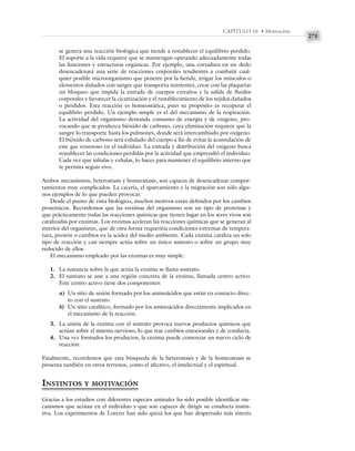 273
CAPÍTULO 16 • Motivación
se genera una reacción biológica que tiende a restablecer el equilibrio perdido.
El soporte a la vida requiere que se mantengan operando adecuadamente todas
las funciones y estructuras orgánicas. Por ejemplo, una cortadura en un dedo
desencadenará una serie de reacciones corporales tendientes a combatir cual-
quier posible microorganismo que penetre por la herida, irrigar los músculos o
elementos dañados con sangre que transporta nutrientes, crear con las plaquetas
un bloqueo que impida la entrada de cuerpos extraños y la salida de fluidos
corporales y favorecer la cicatrización y el restablecimiento de los tejidos dañados
o perdidos. Esta reacción es homeostática, pues su propósito es recuperar el
equilibrio perdido. Un ejemplo simple es el del mecanismo de la respiración.
La actividad del organismo demanda consumo de energía y de oxígeno, pro-
vocando que se produzca bióxido de carbono, cuya eliminación requiere que la
sangre lo transporte hasta los pulmones, donde será intercambiado por oxígeno.
El bióxido de carbono será exhalado del cuerpo a fin de evitar la acumulación de
este gas venenoso en el individuo. La entrada y distribución del oxigeno busca
restablecer las condiciones perdidas por la actividad que emprendió el individuo.
Cada vez que inhalas y exhalas, lo haces para mantener el equilibrio interno que
te permita seguir vivo.
Ambos mecanismos, heterostasis y homeostasis, son capaces de desencadenar compor-
tamientos muy complicados. La cacería, el apareamiento y la migración son sólo algu-
nos ejemplos de lo que pueden provocar.
Desde el punto de vista biológico, muchos motivos están definidos por los cambios
proteínicos. Recordemos que las enzimas del organismo son un tipo de proteínas y
que prácticamente todas las reacciones químicas que tienen lugar en los seres vivos son
catalizadas por enzimas. Los enzimas aceleran las reacciones químicas que se generan al
interior del organismo, que de otra forma requeriría condiciones extremas de tempera-
tura, presión o cambios en la acidez del medio ambiente. Cada enzima cataliza un solo
tipo de reacción y casi siempre actúa sobre un único sustrato o sobre un grupo muy
reducido de ellos.
El mecanismo empleado por las enzimas es muy simple:
1. La sustancia sobre la que actúa la enzima se llama sustrato.
2. El sustrato se une a una región concreta de la enzima, llamada centro activo.
Este centro activo tiene dos componentes:
a) Un sitio de unión formado por los aminoácidos que están en contacto direc-
to con el sustrato.
b) Un sitio catalítico, formado por los aminoácidos directamente implicados en
el mecanismo de la reacción.
3. La unión de la enzima con el sustrato provoca nuevos productos químicos que
actúan sobre el sistema nervioso, lo que trae cambios emocionales y de conducta.
4. Una vez formados los productos, la enzima puede comenzar un nuevo ciclo de
reacción.
Finalmente, recordemos que esta búsqueda de la heterostasis y de la homeostasis se
presenta también en otros terrenos, como el afectivo, el intelectual y el espiritual.
INSTINTOS Y MOTIVACIÓN
Gracias a los estudios con diferentes especies animales ha sido posible identificar me-
canismos que actúan en el individuo y que son capaces de dirigir su conducta instin-
tiva. Los experimentos de Lorenz han sido quizá los que han despertado más interés
 