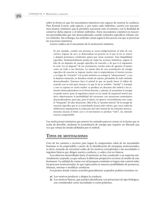UNIDAD VI • Motivación y emoción
274
sobre la forma en que los mecanismos instintivos son capaces de motivar la conducta.
Para Konrad Lorenz cada especie, y por tanto cada individuo, cuenta con mecanis-
mos innatos (instintos) que le permiten reaccionar ante el entorno, con la finalidad de
conservar dicha especie o al mismo individuo. Estos mecanismos consisten en reaccio-
nes preestablecidas que son desencadenadas cuando estímulos específicos rebasan cier-
tos umbrales. Sin embargo, los umbrales varían según la frecuencia con que se provocan
las reacciones instintivas.
Lorenz explica así el mecanismo de la motivación instintiva:
Si, por ejemplo, cuando una persona se acerca peligrosamente al nido de una
curruca (especie de ave), se desencadena un proceso en el que el ave se mueve
y después permanece totalmente quieta por varias ocasiones. Esta fatigabilidad
específica, fundamentalmente propia de todas las acciones instintivas, sugiere la
idea de un depósito de energía específico de reacción, y de que si el organismo
lo vacía “ya no dispone” de ese movimiento, mucho antes de agotarse el mismo
como un todo o sus efectores. La misma idea de una acumulación de energía
específica de reacción se impone mucho más si emprendemos el intento inverso
y en lugar de “extraerle” a la acción instintiva su energía la “almacenamos”, o sea
la dejamos estancada, en duradero estado de reposo, privándole de todo estímulo
desencadenador. Entonces hace el animal lo que no puede hacer el reflejo de
acuerdo con su más pura esencia y la que le da su nombre: “tiende” a irrumpir
y esto se expresa en varios modos: se produce un descenso del umbral a los es-
tímulos desencadenadores en la forma descrita, y además, al acumularse la energía
en grado mayor, pone al organismo entero en un estado de inquietud motriz que
eleva objetivamente la probabilidad del encuentro con situaciones estimulantes
desencadenadoras, pero que, para el sujeto, no aparece vivencialmente sino como
la “búsqueda” de tales situaciones. Más al fin, la “presión interna” de la energía de
reacción específica que se va acumulando alcanza tales valores, que vence todas las
inhibiciones superpuestas; la reducción del valor liminal de los estímulos desenca-
denantes alcanza el límite cero y el movimiento se produce “solo”, sin estímulo
externo comprobable.
Las motivaciones instintivas que poseen los animales parecen actuar en la forma que se
acaba de describir, mediante la acumulación de energía que requiere ser liberada una
vez que rebasa los niveles definidos por el umbral.
TIPOS DE MOTIVACIONES
Uno de los caminos a recorrer para lograr la comprensión cabal de las necesidades
humanas se ha emprendido a partir de la identificación de jerarquías motivacionales,
es decir, tratando de encontrar cuáles de los motivos corresponden a las necesidades o
impulsos básicos que dirigen nuestra conducta, y cuáles a los no básicos.
Los esfuerzos desarrollados hasta el momento no han conducido a un esquema uni-
versalmente aceptado, ya que subyace la diferente perspectiva en torno al estudio de este
fenómeno. La utilidad de contar con tal jerarquía consistiría en lograr más control sobre
los procesos motivacionales, lo que repercutiría en mayores posibilidades de promover,
eliminar, orientar o modificar conductas.
Los puntos donde existen acuerdos generalmente aceptados podrían resumirse en:
a) Los motivos producen y dirigen la conducta.
b) Los motivos básicos, que pueden identificarse con privaciones de tipo biológico,
son considerados como necesidades o como pulsiones.
 