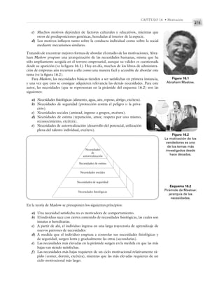 275
CAPÍTULO 16 • Motivación
c) Muchos motivos dependen de factores culturales y educativos, mientras que
otros de predisposiciones genéticas, heredadas al interior de la especie.
d) Los motivos influyen tanto sobre la conducta individual como sobre la social
mediante mecanismos similares.
Tratando de encontrar mejores formas de abordar el estudio de las motivaciones, Abra-
ham Maslow propuso una jerarquización de las necesidades humanas, misma que ha
sido ampliamente acogida en el terreno empresarial, aunque su validez es cuestionada
desde su aparición (ve la figura 16.1). Hoy en día, muchos de los libros de administra-
ción de empresas aún recurren a ella como una manera fácil y accesible de abordar este
tema (ve la figura 16.2).
Para Maslow, las necesidades básicas tienden a ser satisfechas en primera instancia,
y una vez que esto se consigue adquieren relevancia las demás necesidades. Para este
autor, las necesidades (que se representan en la pirámide del esquema 16.2) son las
siguientes:
a) Necesidades fisiológicas (alimento, agua, aire, reposo, abrigo, etcétera).
b) Necesidades de seguridad (protección contra el peligro o la priva-
ción).
c) Necesidades sociales (amistad, ingreso a grupos, etcétera).
d) Necesidades de estima (reputación, amor, respeto por uno mismo,
reconocimiento, etcétera).
e) Necesidades de autorrealización (desarrollo del potencial, utilización
plena del talento individual, etcétera).
Figura 16.1
Abraham Maslow.
Figura 16.2
La motivación de los
vendedores es uno
de los temas más
investigados desde
hace décadas.
Esquema 16.2
Pirámide de Maslow:
jerarquía de las
necesidades.
Necesidades
de
autorrealización
Necesidades de estima
Necesidades sociales
Necesidades de seguridad
Necesidades fisiológicas
En la teoría de Maslow se presuponen los siguientes principios:
a) Una necesidad satisfecha no es motivadora de comportamiento.
b) El individuo nace con cierto contenido de necesidades fisiológicas, las cuales son
innatas o hereditarias.
c) A partir de ahí, el individuo ingresa en una larga trayectoria de aprendizaje de
nuevos patrones de necesidades.
d) A medida que el individuo empieza a controlar sus necesidades fisiológicas y
de seguridad, surgen lenta y gradualmente las otras (secundarias).
e) Las necesidades más elevadas en la pirámide surgen en la medida en que las más
bajas van siendo satisfechas.
f) Las necesidades más bajas requieren de un ciclo motivacional relativamente rá-
pido (comer, dormir, etcétera), mientras que las más elevadas requieren de un
ciclo motivacional más largo.
 