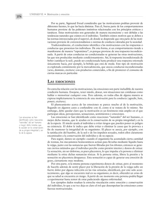 UNIDAD VI • Motivación y emoción
276
Por su parte, Sigmund Freud consideraba que las motivaciones podrían provenir de
diferentes fuentes, lo que las hacía distintas. Para él, buena parte de los comportamientos
humanos proviene de las pulsiones instintivas relacionadas con los principios eróticos y
tanáticos. Estas motivaciones son generadas de manera inconsciente y son debidas a las
tendencias naturales que existen en el individuo. También existen motivos que se deben a
las normas introyectadas por el superyó, de donde se desprende que otra parte de las moti-
vaciones proviene de convencionalismos o normas de conducta valoradas por la sociedad.
Tradicionalmente, el conductismo identifica a las motivaciones con las respuestas o
conductas que presentan los individuos. De esta forma, si un comportamiento tiende a
manifestarse de manera “espontánea”, es porque proviene de una respuesta incondicio-
nada. A partir de estas conductas no condicionadas se generan las otras motivaciones,
las que son producidas mediante condicionamiento. Así, la respuesta incondicionada de
beber (satisfacer la sed), puede ser condicionada hasta producir una respuesta orientada
únicamente hacia, por ejemplo, la bebida que está de moda. Este tipo de motivación
es explotada comúnmente por la mercadotecnia, que asocia conductas incondicionadas
(sexo, dominio, etcétera) con productos comerciales, a fin de promover el consumo de
ciertas marcas en particular.
LAS EMOCIONES
En estrecha relación con las motivaciones, las emociones son parte ineludible de nuestra
condición humana. Enojarse, tener miedo, desear, son situaciones tan cotidianas como
hablar o memorizar cualquier cosa. Pero además, en todas ellas de alguna manera se
expresa implícitamente la existencia de una motivación para la conducta (agredir, huir,
poseer, etcétera).
El planteamiento acerca de las emociones se parece mucho al de la motivación,
llegando en algunos casos a confundirse con él, como si se tratara de lo mismo. Sin
embargo, debe quedar claro que la motivación es un fenómeno más amplio en el que
participan ideas, percepciones, sensaciones, sentimientos y emociones.
Las emociones se han identificado como reacciones “naturales” del ser humano, o
mejor dicho innatas, que le ayudan en la conservación de su propia integridad y en la
de la especie. El miedo ayuda al individuo a evitar riesgos que pueden poner en peligro
su existencia. El dolor le indica que debe evitar o eliminar la causa que lo provoca a
fin de mantener la integridad de su organismo. El placer se asocia, por ejemplo, con
la satisfacción del hambre, de la sed o de los impulsos sexuales, todos ellos claramente
encaminados a la conservación del individuo y de su especie.
Para seguir, damos un ejemplo: cuando el organismo ha acumulado cierta cantidad
de toxinas, los mecanismos homeostáticos actúan para llevarlas mediante líquido hasta
la vejiga, junto con las sustancias que fueron filtradas por los riñones; entonces se gene-
ran ciertos estímulos que el individuo percibe como presión interior y deseos de orinar.
La sensación, sin ser dolorosa, es poco placentera, lo que impulsa a la persona a eliminar
mediante la orina dichas sustancias tóxicas. Si la persona orina, libera la presión y la
sensación no placentera desaparece. Esta sensación es capaz de generar una emoción de
gozo, ciertamente muy modesta.
Por otra parte, si la misma persona experimenta deseos de orinar, pero al momento
de hacerlo además de sentir placer por la liberación de la presión de la vejiga sufre un
fuerte dolor por alguna infección en las vías urinarias, identificará, por este solo acon-
tecimiento, que algo se encuentra mal en su organismo; es decir, obtendrá un aviso de
que su salud se encuentra en riesgo. A partir de ese momento esta persona podría llegar
a experimentar hasta temor de estar padeciendo alguna enfermedad.
Los ejemplos dados resaltan la estrecha vinculación entre emoción y conservación
del individuo, lo que a su vez deja en claro el rol que desempeñan las emociones como
fuerzas motivacionales.
Las emociones se han
identificado como reacciones
“naturales” del ser humano,
o mejor dicho innatas, que
le ayudan en la conservación
de su propia integridad y en
la de la especie.
 