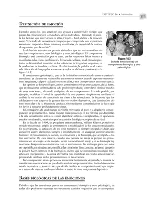 277
CAPÍTULO 16 • Motivación
DEFINICIÓN DE EMOCIÓN
Ejemplos como los dos anteriores nos ayudan a comprender el papel que
juegan las emociones en la vida diaria de los individuos. Tomando en cuen-
ta los factores que intervienen en ellas, Floyd L. Ruch define a la emoción
como “el estado de sensaciones complejo que comprende una experiencia
consciente, respuestas físicas internas y manifiestas y la capacidad de motivar
al organismo para la acción”.
La definición anterior nos permite vislumbrar que en toda emoción exis-
ten dos componentes, uno fisiológico y uno psicológico. El componente
fisiológico está constituido, por su parte, por las respuestas físicas internas y
manifiestas, tales como cambios en la frecuencia cardiaca, en el ritmo respira-
torio, en la tonicidad muscular, en los volúmenes de irrigación sanguínea, en
la producción de insulina, etcétera. El ceño fruncido, la palidez en el rostro
o la dilatación de las pupilas son otros ejemplos de dichas expresiones (ve la
figura 16.3).
El componente psicológico, que en la definición es mencionado como experiencia
consciente, es claramente reconocible en nosotros mismos cuando experimentamos te-
mor, vergüenza, culpa o cualquier otra emoción, y nos comportamos en consecuencia.
En opinión de los psicólogos, ambos componentes viven entrelazados, de tal forma
que en situaciones controladas ha sido posible reproducir, controlar o eliminar muchas
de estas emociones, afectando cualquiera de sus componentes. Ha sido posible, por
ejemplo, modificar el nivel de agresividad de una persona simplemente mediante el
análisis de su estado de consciencia en torno a las sensaciones. Es frecuente que los
adolescentes sean capaces de generar fuertes estados depresivos, con disminución del
tono muscular y de la frecuencia cardiaca, sólo mediante la manipulación de ideas que
los lleven a pensarse profundamente tristes.
En contraparte, de igual manera es posible provocarse el gozo o la alegría por la mani-
pulación de pensamientos. En las mujeres menopáusicas y en los púberes que despiertan
a la vida sexualmente activa es común identificar súbitos e inexplicables, en apariencia,
estados emocionales, motivados por los cambios fisiológicos propios de su edad.
En la década de 1990, un psiquiatra estadounidense, William Glasser, postuló un
modelo mucho más amplio de comprensión y modificación de los estados emocionales.
En su propuesta, la actuación de los seres humanos es siempre integral; es decir, que
concurren cuatro elementos siempre e invariablemente en cualquier comportamiento
humano: el pensamiento, la acción, las emociones y la fisiología, que acompaña a los
tres anteriores. De esta manera, cuando una persona se enoja es porque sus pensa-
mientos son de enojo: actúa enojada, siente la emoción del enojo y en su fisiología hay
reacciones bioquímicas coincidentes con tal sentimiento. Sin embargo, para este autor
no es posible, en ningún caso, modificar las emociones directamente, así como tampoco
se pueden hacer cambios en la fisiología (a menos que se introduzcan sustancias espe-
cíficas en el organismo). La única alternativa para modificar los estados emocionales es
provocando cambios en los pensamientos o en las acciones.
Por consiguiente, si una persona se encuentra fuertemente deprimida, la manera de
transformar sus emociones es que decida cambiar sus pensamientos, haciéndolos menos
o nada depresivos o, en otro caso, que decida cambiar su comportamiento y que empie-
ce a actuar de manera totalmente distinta a como lo hace una persona deprimida.
BASES BIOLÓGICAS DE LAS EMOCIONES
Debido a que las emociones poseen un componente biológico y otro psicológico, en
todas ellas podemos encontrar necesariamente cambios orgánicos que las acompañan.
Figura 16.3
En toda emoción hay un
componente biológico y otro
psicológico.
 