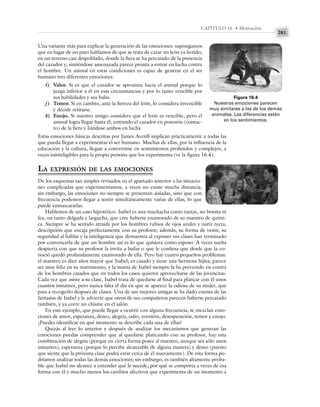 281
CAPÍTULO 16 • Motivación
Una variante más para explicar la generación de las emociones: supongamos
que en lugar de un pato hablamos de que se trata de cazar un león ya herido,
en un terreno casi despoblado, donde la fiera se ha percatado de la presencia
del cazador y, sintiéndose amenazada parece pronta a entrar en lucha contra
el hombre. Un animal en estas condiciones es capaz de generar en el ser
humano tres diferentes emociones:
i) Valor. Si es que el cazador se aproxima hacia el animal porque lo
juzga inferior a él en esas circunstancias y por lo tanto vencible por
sus habilidades y sus balas.
j) Temor. Si en cambio, ante la fiereza del león, lo considera invencible
y decide retirarse.
k) Enojo. Si nuestro amigo considera que el león es vencible, pero el
animal logra llegar hasta él, entrando el cazador en posesión (contac-
to) de la fiera y liándose ambos en lucha.
Estas emociones básicas descritas por James Averill implican prácticamente a todas las
que pueda llegar a experimentar el ser humano. Muchas de ellas, por la influencia de la
educación y la cultura, llegan a convertirse en sentimientos profundos y complejos, a
veces ininteligibles para la propia persona que los experimenta (ve la figura 16.4).
LA EXPRESIÓN DE LAS EMOCIONES
De los esquemas tan simples revisados en el apartado anterior a las situacio-
nes complicadas que experimentamos, a veces no existe mucha distancia;
sin embargo, las emociones no siempre se presentan aisladas, sino que con
frecuencia podemos llegar a sentir simultáneamente varias de ellas, lo que
puede enmascararlas.
Hablemos de un caso hipotético: Isabel es una muchacha como tantas, no bonita ni
fea, un tanto delgada y largucha, que cree haberse enamorado de su maestro de quími-
ca. Siempre se ha sentido atraída por los hombres rubios de ojos azules y nariz recta,
descripción que encaja perfectamente con su profesor; además, su forma de vestir, su
seguridad al hablar y la inteligencia que demuestra al exponer sus clases han terminado
por convencerla de que un hombre así es lo que quisiera como esposo. A veces sueña
despierta con que su profesor la invita a bailar o que le confiesa que desde que la co-
noció quedó profundamente enamorado de ella. Pero hay cuatro pequeños problemas:
el maestro es diez años mayor que Isabel; es casado y tiene una hermosa hijita; parece
ser muy feliz en su matrimonio, y la mamá de Isabel siempre la ha prevenido en contra
de los hombres casados que en todos los casos quieren aprovecharse de las jovencitas.
Cada vez que asiste a su clase, Isabel trata de quedarse al final para platicar con él unos
cuantos instantes, pero nunca falta el día en que se aparece la odiosa de su mujer, que
pasa a recogerlo después de clases. Una de sus mejores amigas se ha dado cuenta de las
fantasías de Isabel y le advierte que otros de sus compañeros parecen haberse percatado
también, y ya corre un chisme en el salón.
En este ejemplo, que puede llegar a ocurrir con alguna frecuencia, se mezclan emo-
ciones de amor, esperanza, deseo, alegría, odio, aversión, desesperación, temor y enojo.
¿Puedes identificar en qué momento se describe cada una de ellas?
Quizás al leer lo anterior y después de analizar los mecanismos que generan las
emociones puedas comprender que al quedarse platicando con su profesor, hay una
combinación de alegría (porque en cierta forma posee al maestro, aunque sea sólo unos
instantes), esperanza (porque lo percibe alcanzable de alguna manera) y deseo (puesto
que siente que la próxima clase podrá estar cerca de él nuevamente). De esta forma po-
dríamos analizar todas las demás emociones; sin embargo, es también altamente proba-
ble que Isabel no alcance a entender qué le sucede, por qué se comporta a veces de esa
forma con él y mucho menos los cambios afectivos que experimenta de un momento a
Figura 16.4
Nuestras emociones parecen
muy similares a las de los demás
animales. Las diferencias están
en los sentimientos.
 