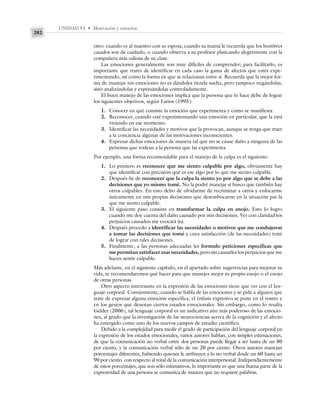 UNIDAD VI • Motivación y emoción
282
otro: cuando ve al maestro con su esposa; cuando su mamá le recuerda que los hombres
casados son de cuidado, o cuando observa a su profesor platicando alegremente con la
compañera más odiosa de su clase.
Las emociones generalmente son muy difíciles de comprender; para facilitarlo, es
importante que trates de identificar en cada caso la gama de afectos que estés expe-
rimentando, así como la forma en que se relacionan entre sí. Recuerda que la mejor for-
ma de manejar tus emociones no es dándoles rienda suelta, pero tampoco negándolas,
sino analizándolas y expresándolas controladamente.
El buen manejo de las emociones implica que la persona que lo hace debe de lograr
los siguientes objetivos, según Larios (1995):
1. Conocer en qué consiste la emoción que experimenta y cómo se manifiesta.
2. Reconocer, cuando esté experimentando una emoción en particular, que la está
viviendo en ese momento.
3. Identificar las necesidades y motivos que la provocan, aunque se tenga que traer
a la conciencia algunas de las motivaciones inconscientes.
4. Expresar dichas emociones de manera tal que no se cause daño a ninguna de las
personas que rodean a la persona que las experimenta.
Por ejemplo, una forma recomendable para el manejo de la culpa es el siguiente:
1. Lo primero es reconocer que me siento culpable por algo, obviamente hay
que identificar con precisión qué es ese algo por lo que me siento culpable.
2. Después he de reconocer que la culpa la siento yo por algo que se debe a las
decisiones que yo mismo tomé. No la podré manejar si busco que también hay
otros culpables. En esto debo de olvidarme de recriminar a otros y enfocarme
únicamente en mis propias decisiones que desembocaron en la situación par la
que me siento culpable.
3. El siguiente paso consiste en transformar la culpa en enojo. Esto lo logro
cuando me doy cuenta del daño causado por mis decisiones. Ver con claridad los
perjuicios causados me evocará ira.
4. Después procedo a identificar las necesidades o motivos que me condujeron
a tomar las decisiones que tomé y cuya satisfacción (de las necesidades) traté
de lograr con tales decisiones.
5. Finalmente, a las personas adecuadas les formulo peticiones específicas que
me permitan satisfacer esas necesidades, pero sin causarles los perjuicios que me
hacen sentir culpable.
Más adelante, en el siguiente capítulo, en el apartado sobre sugerencias para mejorar tu
vida, te recomendaremos qué hacer para que manejes mejor tu propio enojo o el enojo
de otras personas.
Otro aspecto interesante en la expresión de las emociones tiene que ver con el len-
guaje corporal. Comúnmente, cuando se habla de las emociones y se pide a alguien que
trate de expresar alguna emoción específica, el énfasis expresivo se pone en el rostro y
en los gestos que denotan ciertos estados emocionales. Sin embargo, como lo resalta
Gelder (2006), tal lenguaje corporal es un indicativo aún más poderoso de las emocio-
nes, al grado que la investigación de las neurociencias acerca de la cognición y el afecto
ha emergido como uno de los nuevos campos de estudio científico.
Debido a la complejidad para medir el grado de participación del lenguaje corporal en
la expresión de los estados emocionales, varios autores hablan, con simples estimaciones,
de que la comunicación no verbal entre dos personas puede llegar a ser hasta de un 80
por ciento, y la comunicación verbal sólo de un 20 por ciento. Otros autores manejan
porcentajes diferentes, habiendo quienes le atribuyen a lo no verbal desde un 60 hasta un
90 por ciento con respecto al total de la comunicación interpersonal. Independientemente
de estos porcentajes, que son sólo estimativos, lo importante es que una buena parte de la
expresividad de una persona se comunica de manera que no requiere palabras.
 