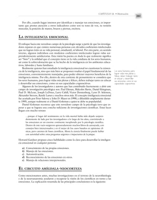 283
CAPÍTULO 16 • Motivación
Por ello, cuando hagas intentos por identificar y manejar tus emociones, es impor-
tante que prestes atención a otros indicadores como son tu tono de voz, tu tensión
muscular, la posición de manos, brazos y piernas, etcétera.
LA INTELIGENCIA EMOCIONAL
El enfoque hacia este novedoso campo de la psicología surge a partir de que los investiga-
dores reparan en que existen numerosas personas con elevados coeficientes intelectuales
que no logran éxito en su vida personal, estudiantil, ni laboral. Por otra parte, en sentido
inverso, algunos individuos con modestos coeficientes intelectuales logran vidas sor-
prendentemente satisfactorias. Esta visión ha puesto en duda lo que realmente significa
ser “listo” y la utilidad que el concepto tiene en la vida cotidiana de los seres humanos,
así como la sobrevaloración que se ha hecho de la inteligencia en los ambientes educa-
tivos, laborales y hasta familiares.
Realmente quienes han estudiado la inteligencia emocional no cuestionan la existen-
cia de la inteligencia, sino que más bien se proponen resaltar el papel fundamental de las
emociones, convenientemente manejadas, para poder obtener mayores beneficios de la
inteligencia misma. Por ello, dentro de esta corriente de pensamiento se considera que
los seres humanos, para lograr vidas más plenas y felices, deben trabajar tanto en educar
y desarrollar sus emociones, como en sus capacidades cognoscitivas.
Algunos de los investigadores y autores que han contribuido fuertemente a abrir este
campo de investigación psicológica son: Paul Ekman, Malcolm Slavin, Daniel Kriegman,
Paul D. McLean, Joseph LeDoux, Larry Cahill, Victor Dennenberg, Lynn D. Selemon,
Alexander Stevens, Randy Larsen y muchos otros más. El concepto inteligencia emocional
fue acuñado por Peter Salovey y John D. Mayer en 1990, y difundido ampliamente duran-
te 1995, aunque realmente es a Daniel Goleman a quien se debe su popularidad.
Daniel Goleman reconoce que este novedoso campo de la psicología tuvo que es-
perar a que se lograra una cosecha suficiente de investigaciones científicas. Estas luces
llegan con mucho retraso
…porque el lugar del sentimiento en la vida mental había sido dejado sorpren-
dentemente de lado por los investigadores a lo largo de los años, convirtiendo a
las emociones en un enorme continente inexplorado por la psicología científica.
Dentro de este vacío surgieron apresuradamente muchos libros de autoayuda, con
consejos bien intencionados y en el mejor de los casos basados en opiniones clí-
nicas, pero carentes de bases científicas. Ahora la ciencia finalmente puede hablar
con autoridad sobre estas preguntas urgentes e impactantes de la psique.
Howard Gardner propuso cinco habilidades como la clave para desarrollar la inteligen-
cia emocional en cualquier persona:
a) Conocimiento de las propias emociones.
b) Manejo de las emociones.
c) Automotivación.
d) Reconocimiento de las emociones en otros.
e) Manejo de relaciones interpersonales.
EL CIRCUITO AMÍGDALA-NEOCORTEZA
Como mencionamos antes, muchas investigaciones en el terreno de la neurofisiología
y de la neuroanatomía ayudaron a recuperar la visión de los científicos en torno a las
emociones. La explicación resumida de las principales conclusiones es la siguiente:
Los seres humanos, para
lograr vidas más plenas y
felices, deben trabajar tanto
en educar y desarrollar
sus emociones, como en sus
capacidades cognoscitivas.
 