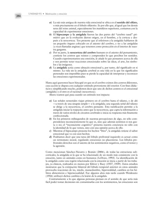 UNIDAD VI • Motivación y emoción
284
a) La raíz más antigua de nuestra vida emocional se ubica en el sentido del olfato,
o más precisamente en el lóbulo olfatorio. Es por ello que, al igual que los demás
seres del reino animal, especialmente los mamíferos superiores, contamos con la
capacidad de experimentar emociones.
b) El hipocampo y la amígdala fueron las dos partes del “cerebro nasal” pri-
mitivo que en la evolución dieron origen, en el hombre, a la corteza y des-
pués a la neocorteza. Ten presente que al referirnos a la amígdala hablamos de
un pequeño órgano colocado en el asiento del cerebro, y no a las amígdalas
(a veces llamadas anginas) que tenemos como protección en el interior de nues-
tra garganta.
c) Por su parte, la neocorteza del cerebro humano es el asiento del pensamiento,
contiene los centros que reúnen y comprenden lo que perciben los sentidos.
Cuando experimentamos una emoción, le añade lo que pensamos acerca de ella
y nos permite tener reacciones emocionales sobre las ideas, el arte, los símbo-
los y las imágenes.
d) La amígdala actúa como almacén emocional y, por tanto, del significado en sí
mismo. La vida sin la amígdala cerebral es una vida en la que los significados
personales son imposibles pues se pierde la capacidad de interpretar y reconocer
las emociones experimentadas.
Hasta aquí queremos hacer hincapié en que en el cerebro existen dos centros diferentes,
cuya acción se dispara con cualquier estímulo proveniente del exterior. Con fines didác-
ticos y simplificando mucho, podemos decir que uno de dichos centros es el emocional
(amígdala) y el otro es el racional (neocorteza).
Ahora veamos qué pasa cuando un estímulo nos impacta:
a) Las señales sensoriales viajan primero en el cerebro hasta el tálamo, y de ahí
—a través de una sinapsis simple— a la amígdala; una segunda señal del tálamo
se dirige a la neocorteza, el cerebro pensante. Esta ramificación permite a la
amígdala iniciar la respuesta antes que la neocorteza, que capta la información a
través de varios niveles de circuitos cerebrales e inicia su respuesta más finamente
confeccionada.
b) En los primeros milisegundos de nuestras percepciones de algo, no sólo com-
prendemos inconscientemente lo que es, sino que además sentimos si nos gus-
ta o no; el “inconsciente cognitivo” presenta nuestra conciencia no sólo con
la identidad de lo que vemos, sino con una opinión acerca de ello.
c) Mientras el hipocampo presenta los hechos “fríos”, la amígdala retiene el sabor
emocional que va con esos hechos.
d) Podríamos decir que una tarea del lóbulo prefrontal izquierdo es actuar como
un termostato neural, regulando emociones no placenteras. Los lóbulos pre-
frontales derechos son el asiento de los sentimientos negativos, como el temor y
la agresión.
Como mencionan Sánchez-Navarro y Román (2004), de todas las estructuras sub-
corticales, la amígdala es la que se ha relacionado de un modo más consistente con la
emoción, tanto en animales como en humanos (LeDoux, 1993). La identificación de
la amígdala como una región relacionada con la emoción se inicia a partir de los traba-
jos, ya clásicos, realizados en monos por Klüver y Bucy (1937, 1939). Estos estudios
mostraron que la extirpación bilateral del lóbulo temporal anterior en estos animales
provocaba reacciones de ira, miedo, mansedumbre, hiperoralidad, cambios en los há-
bitos alimenticios e hipersexualidad. Fue algunos años más tarde cuando Weiskrantz
(1956) atribuyó dichos cambios a la lesión de la amígdala.
Contrariamente a lo que algunas personas piensan en el sentido de que sería más
fácil poder tomar decisiones sin contaminarlas con los sentimientos, las emociones son
 