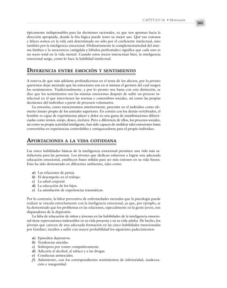 285
CAPÍTULO 16 • Motivación
típicamente indispensables para las decisiones racionales, ya que nos apuntan hacia la
dirección apropiada, donde la fría lógica puede tener su mejor uso. Qué tan exitosos
y felices somos en la vida está determinado no sólo por el coeficiente intelectual, sino
también por la inteligencia emocional. Ordinariamente la complementariedad del siste-
ma límbico y la neocorteza (amígdala y lóbulos prefrontales) significa que cada uno es
un socio total en la vida mental. Cuando estos socios interactúan bien, la inteligencia
emocional surge, como lo hace la habilidad intelectual.
DIFERENCIA ENTRE EMOCIÓN Y SENTIMIENTO
A reserva de que más adelante profundicemos en el tema de los afectos, por lo pronto
queremos dejar asentado que las emociones son en sí mismas el germen del cual surgen
los sentimientos. Tradicionalmente, y por lo pronto nos basta con esta distinción, se
dice que los sentimientos son las mismas emociones después de sufrir un proceso in-
telectual en el que intervienen las normas y costumbres sociales, así como las propias
decisiones del individuo a partir de procesos voluntarios.
La emoción, como mencionamos anteriormente, preexiste en el individuo como ele-
mento innato propio de los animales superiores. En común con los demás vertebrados, el
hombre es capaz de experimentar placer y dolor en una gama de manifestaciones diferen-
ciadas como temor, enojo, deseo, etcétera. Pero a diferencia de ellos, los procesos sociales,
así como su propia actividad inteligente, han sido capaces de moldear tales emociones hasta
convertirlas en experiencias controlables y enriquecedoras para el propio individuo.
APORTACIONES A LA VIDA COTIDIANA
Las cinco habilidades básicas de la inteligencia emocional permiten una vida más sa-
tisfactoria para las personas. Los jóvenes que dedican esfuerzos a lograr una adecuada
educación emocional, establecen bases sólidas para ser más exitosos en su vida futura.
Esto ha sido demostrado en diferentes ambientes, tales como:
a) Las relaciones de pareja.
b) El desempeño en el trabajo.
c) La salud corporal.
d) La educación de los hijos.
e) La asimilación de experiencias traumáticas.
Por lo contrario, la labor preventiva de enfermedades mentales que la psicología puede
realizar se vincula estrechamente con la inteligencia emocional, ya que, por ejemplo, se
ha demostrado que los problemas en las relaciones, especialmente en la gente joven, son
disparadores de la depresión.
La falta de educación de niños y jóvenes en las habilidades de la inteligencia emocio-
nal tiene repercusiones indeseables en su vida presente y en su vida adulta. De hecho, los
jóvenes que carecen de una adecuada formación en las cinco habilidades mencionadas
por Gardner, tienden a sufrir con mayor probabilidad los siguientes padecimientos:
a) Episodios depresivos.
b) Tendencias suicidas.
c) Sobrepeso por comer compulsivamente.
d) Adicción al alcohol, al tabaco y a las drogas.
e) Conductas antisociales.
f) Aislamiento, con los correspondientes sentimientos de inferioridad, inadecua-
ción e inseguridad.
 