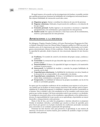 UNIDAD VI • Motivación y emoción
286
De igual manera y de acuerdo con las investigaciones de Gardner, es posible concluir
que aquellas personas que dominan las habilidades de la inteligencia emocional desarro-
llan mejores habilidades de interacción social tales como:
a) Organizar grupos. Iniciar y coordinar los esfuerzos de una red de personas.
b) Negociar soluciones. Enfocada a la prevención de conflictos y a la solución de
los que surgen.
c) Conexión personal. Facilita ingresar a un encuentro o reconocer y responder
apropiadamente a los sentimientos y preocupaciones de otras personas.
d) Análisis social. Ser capaces de detectar y tener luces acerca de los sentimientos,
motivos y preocupaciones de otras personas.
APORTACIONES A LA DOCENCIA
En Arlington, Virginia (Estados Unidos), el Centro Nacional para Programas de Clíni-
ca Infantil (National Center for Clinical Infant Programs) publicó en 1992 una serie de
estudios acerca de la importancia que tienen las habilidades relacionadas con la inteli-
gencia emocional para obtener el éxito académico. Entre ellas destaca el hecho de que
la capacidad de aprender, desde el punto de vista emocional, depende de siete factores
clave:
a) Confianza. Un sentido de control y de dominio del propio cuerpo, conducta y
ambiente.
b) Curiosidad. La sensación de que descubrir algo acerca de las cosas es positivo y
produce placer.
c) Intencionalidad. El deseo y la capacidad de lograr un impacto y de mantenerlo
mediante la perseverancia.
d) Autocontrol. La habilidad de modular y controlar las propias habilidades de
acuerdo con la edad.
e) Capacidad para relacionarse. La habilidad de involucrarse con otros, basada en
la sensación de ser comprendido y de comprender a los demás.
f) Capacidad para comunicarse. El deseo y la habilidad de intercambiar verbal-
mente ideas, sentimientos y conceptos con otros.
g) Cooperación. La habilidad de balancear las propias necesidades con las de los
demás en actividades grupales.
Se espera que los resultados académicos de los estudiantes sean mejores si se les provo-
can cambios que les faciliten un mejor manejo emocional. Este enfoque quita la respon-
sabilidad de la calidad del programa, la habilidad y simpatía del maestro, poniéndola en
el alumno. Esto es debido a que a los estudiantes no se les considera como meros entes
pasivos que reciben siempre y de forma automática todo lo que acontece a su alrededor.
La inteligencia emocional coloca en los estudiantes, especialmente en los adolescentes y
jóvenes, la responsabilidad de lo que sucede con su aprendizaje, al permitirles un mayor
desarrollo y enriquecimiento como personas.
Hasta el día de hoy, casi todos los programas y sistemas educativos se proponen
brindar al estudiante métodos y actividades que susciten su deseo de aprender, pero
poco hacen por generar en el propio muchacho las condiciones personales necesarias
para convertirlo en un verdadero apasionado del aprendizaje.
Fomentar los siete factores clave para promover el aprendizaje es una manera de
interesar a los jóvenes en nuestra materia, pero también de ayudarles a lograr un mejor
desarrollo como personas.
 